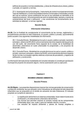 edificios de acuerdo a normas establecidas, y obras de infraestructura urbana, pública
      o privada, en sujeción a normas.

      27.3. Autorización de funcionamiento.- Instrumento de control municipal denominado
      Tasa de Habilitación y Control de Establecimientos Comerciales e Industriales a través
      del cual se autoriza, previa certificación de que el uso solicitado es admisible en la
      respectiva subzona, el funcionamiento de usos no residenciales, siempre y cuando las
      características del local o edificación y las condiciones de funcionamiento de la
      actividad se adecúan a normas vigentes.

                                        Sección Sexta

                                   Información Urbanística

Art.28. Con la finalidad de complementar el conocimiento de las normas, reglamentos y
procedimientos previstos en esta Ordenanza, el usuario, público o privado, opcionalmente
podrá acceder a las siguientes modalidades de información:

      28.1. Consulta Directa.- Modalidad por la cual un usuario, público o privado, nacional o
      extranjero, obtiene de DPLAN-G pronunciamientos técnicos respecto del esquema de
      uso del suelo, del crecimiento físico espacial de la ciudad, de la factibilidad de
      desarrollos urbanísticos en suelo urbanizable no programado, y de proyectos de
      desarrollo urbano.

      28.2. Consulta Previa.- Modalidad de consulta técnica por la cual un usuario, público o
      privado, nacional o extranjero, obtiene de DUAR, pronunciamientos técnicos respecto
      de las normas municipales vigentes relativas a licencias de parcelación, y registros de
      edificación y construcción.

La información derivada de las modalidades de consulta indicadas no constituyen aprobación
municipal de proyecto de actuación alguno, menos autorización para su ejecución.




                                          Capítulo 2

                              REGIMEN URBANO AMBIENTAL

                                       Sección Primera


Art.29.Objeto.- Las presentes disposiciones imponen las normas generales de conservación
y protección ambiental, las que actuarán como indicadores de idoneidad de todo desarrollo
urbanístico que se propusiere en el ámbito de actuación de esta Ordenanza. El indicado
propósito se cumplirá en atención a:

      -        La clasificación del territorio en sistemas ambientales, factor determinante de la
               zonificación y el ordenamiento urbanístico del territorio.
      -        Las normas que permitan imponer el correcto manejo de los componentes
               ambientales agua, aire, suelo y para los habitats natural y humano.
      -        Los estudios de impacto ambiental y planes de manejo exigibles a

  Junio 21 del 2000
 