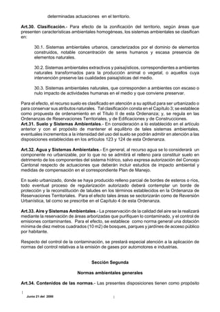 determinadas actuaciones en el territorio.

Art.30. Clasificación.- Para efecto de la zonificación del territorio, según áreas que
presenten características ambientales homogéneas, los sistemas ambientales se clasifican
en:

       30.1. Sistemas ambientales urbanos, caracterizados por el dominio de elementos
       construidos, notable concentración de seres humanos y escasa presencia de
       elementos naturales.

       30.2. Sistemas ambientales extractivos y paisajísticos, correspondientes a ambientes
       naturales transformados para la producción animal o vegetal, o aquellos cuya
       intervención preserve las cualidades paisajísticas del medio.

       30.3. Sistemas ambientales naturales, que corresponden a ambientes con escaso o
       nulo impacto de actividades humanas en el medio y que conviene preservar.

Para el efecto, el recurso suelo es clasificado en atención a su aptitud para ser urbanizado o
para conservar sus atributos naturales. Tal clasificación consta en el Capítulo 3; se establece
como propuesta de ordenamiento en el Título II de esta Ordenanza; y, se regula en las
Ordenanzas de Reservaciones Territoriales, y de Edificaciones y de Construcciones.
Art.31. Suelo y Sistemas Ambientales.- En consideración a lo establecido en el artículo
anterior y con el propósito de mantener el equilibrio de tales sistemas ambientales,
eventuales incrementos a la intensidad del uso del suelo se podrán admitir en atención a las
disposiciones establecidas en los artículos 123 y 124 de esta Ordenanza.

Art.32. Agua y Sistemas Ambientales.- En general, al recurso agua se lo considerará un
componente no urbanizable, por lo que no se admitirá el relleno para constituir suelo en
detrimento de los componentes del sistema hídrico, salvo expresa autorización del Concejo
Cantonal respecto de actuaciones que deberán incluir estudios de impacto ambiental y
medidas de compensación en el correspondiente Plan de Manejo.

En suelo urbanizado, donde se haya producido relleno parcial de bordes de esteros o ríos,
todo eventual proceso de regularización autorizado deberá contemplar un borde de
protección y la reconstitución de taludes en los términos establecidos en la Ordenanza de
Reservaciones Territoriales. Para el efecto tales áreas se sectorizarán como de Reversión
Urbanística, tal como se prescribe en el Capítulo 4 de esta Ordenanza.

Art.33. Aire y Sistemas Ambientales.- La preservación de la calidad del aire se la realizará
mediante la reservación de áreas arborizadas que purifiquen lo contaminado, y el control de
emisiones contaminantes. Para el efecto, se establece como norma general una dotación
mínima de diez metros cuadrados (10 m2) de bosques, parques y jardínes de acceso público
por habitante.

Respecto del control de la contaminación, se prestará especial atención a la aplicación de
normas del control relativas a la emisión de gases por automotores e industrias.


                                      Sección Segunda

                               Normas ambientales generales

Art.34. Contenidos de las normas.- Las presentes disposiciones tienen como propósito

   Junio 21 del 2000
 