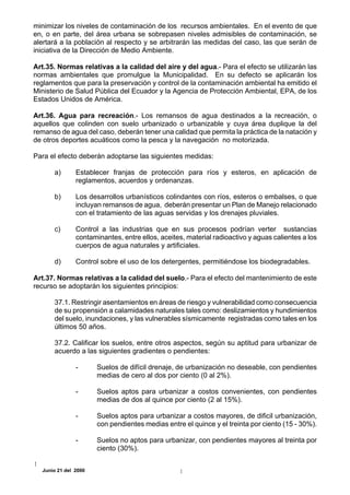 minimizar los niveles de contaminación de los recursos ambientales. En el evento de que
en, o en parte, del área urbana se sobrepasen niveles admisibles de contaminación, se
alertará a la población al respecto y se arbitrarán las medidas del caso, las que serán de
iniciativa de la Dirección de Medio Ambiente.

Art.35. Normas relativas a la calidad del aire y del agua.- Para el efecto se utilizarán las
normas ambientales que promulgue la Municipalidad. En su defecto se aplicarán los
reglamentos que para la preservación y control de la contaminación ambiental ha emitido el
Ministerio de Salud Pública del Ecuador y la Agencia de Protección Ambiental, EPA, de los
Estados Unidos de América.

Art.36. Agua para recreación.- Los remansos de agua destinados a la recreación, o
aquellos que colinden con suelo urbanizado o urbanizable y cuya área duplique la del
remanso de agua del caso, deberán tener una calidad que permita la práctica de la natación y
de otros deportes acuáticos como la pesca y la navegación no motorizada.

Para el efecto deberán adoptarse las siguientes medidas:

      a)       Establecer franjas de protección para ríos y esteros, en aplicación de
               reglamentos, acuerdos y ordenanzas.

      b)       Los desarrollos urbanísticos colindantes con ríos, esteros o embalses, o que
               incluyan remansos de agua, deberán presentar un Plan de Manejo relacionado
               con el tratamiento de las aguas servidas y los drenajes pluviales.

      c)       Control a las industrias que en sus procesos podrían verter sustancias
               contaminantes, entre ellos, aceites, material radioactivo y aguas calientes a los
               cuerpos de agua naturales y artificiales.

      d)       Control sobre el uso de los detergentes, permitiéndose los biodegradables.

Art.37. Normas relativas a la calidad del suelo.- Para el efecto del mantenimiento de este
recurso se adoptarán los siguientes principios:

      37.1. Restringir asentamientos en áreas de riesgo y vulnerabilidad como consecuencia
      de su propensión a calamidades naturales tales como: deslizamientos y hundimientos
      del suelo, inundaciones, y las vulnerables sísmicamente registradas como tales en los
      últimos 50 años.

      37.2. Calificar los suelos, entre otros aspectos, según su aptitud para urbanizar de
      acuerdo a las siguientes gradientes o pendientes:

               -      Suelos de difícil drenaje, de urbanización no deseable, con pendientes
                      medias de cero al dos por ciento (0 al 2%).

               -      Suelos aptos para urbanizar a costos convenientes, con pendientes
                      medias de dos al quince por ciento (2 al 15%).

               -      Suelos aptos para urbanizar a costos mayores, de dificil urbanización,
                      con pendientes medias entre el quince y el treinta por ciento (15 - 30%).

               -      Suelos no aptos para urbanizar, con pendientes mayores al treinta por
                      ciento (30%).


  Junio 21 del 2000
 
