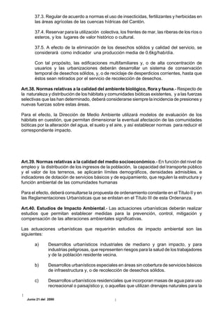 37.3. Regular de acuerdo a normas el uso de insecticidas, fertilizantes y herbicidas en
       las áreas agrícolas de las cuencas hídricas del Cantón.

       37.4. Reservar para la utilización colectiva, los frentes de mar, las riberas de los ríos o
       esteros, y los lugares de valor histórico o cultural.

       37.5. A efecto de la eliminación de los desechos sólidos y calidad del servicio, se
       considerará como indicador una producción media de 0.6kg/hab/día.

       Con tal propósito, las edificaciones multifamiliares y, o de alta concentración de
       usuarios y las urbanizaciones deberán desarrollar un sistema de conservación
       temporal de desechos sólidos, y, o de reciclaje de desperdicios corrientes, hasta que
       éstos sean retirados por el servicio de recolección de desechos.

Art.38. Normas relativas a la calidad del ambiente biológico, flora y fauna.- Respecto de
la naturaleza y distribución de los hábitats y comunidades bióticas existentes, y a las fuerzas
selectivas que las han determinado, deberá considerarse siempre la incidencia de presiones y
nuevas fuerzas sobre estas áreas.

Para el efecto, la Dirección de Medio Ambiente utilizará modelos de evaluación de los
hábitats en cuestión, que permitan dimensionar la eventual afectación de las comunidades
bióticas por la alteración del agua, el suelo y el aire, y así establecer normas para reducir el
correspondiente impacto.




Art.39. Normas relativas a la calidad del medio socioeconómico.- En función del nivel de
empleo y la distribución de los ingresos de la población, la capacidad del transporte público
y el valor de los terrenos, se aplicarán límites demográficos, densidades admisibles, e
indicadores de dotación de servicios básicos y de equipamiento, que regulen la estructura y
función ambiental de las comunidades humanas

Para el efecto, deberá consultarse la propuesta de ordenamiento constante en el Título II y en
las Reglamentaciones Urbanísticas que se enlistan en el Título III de esta Ordenanza.

Art.40. Estudios de Impacto Ambiental.- Las actuaciones urbanísticas deberán realizar
estudios que permitan establecer medidas para la prevención, control, mitigación y
compensación de las alteraciones ambientales significativas.

Las actuaciones urbanísticas que requerirán estudios de impacto ambiental son las
siguientes:

       a)       Desarrollos urbanísticos industriales de mediano y gran impacto, y para
                industrias peligrosas, que representen riesgos para la salud de los trabajadores
                y de la población residente vecina.

       b)       Desarrollos urbanísticos especiales en áreas sin cobertura de servicios básicos
                de infraestructura y, o de recolección de desechos sólidos.

       c)       Desarrollos urbanísticos residenciales que incorporan masas de agua para uso
                recreacional o paisajístico y, o aquellas que utilizan drenajes naturales para la

   Junio 21 del 2000
 