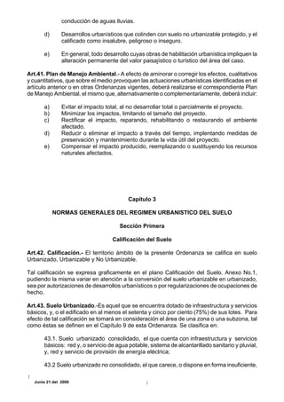 conducción de aguas lluvias.

       d)      Desarrollos urbanísticos que colinden con suelo no urbanizable protegido, y el
               calificado como insalubre, peligroso o inseguro.

       e)      En general, todo desarrollo cuyas obras de habilitación urbanística impliquen la
               alteración permanente del valor paisajístico o turístico del área del caso.

Art.41. Plan de Manejo Ambiental.- A efecto de aminorar o corregir los efectos, cualitativos
y cuantitativos, que sobre el medio provoquen las actuaciones urbanísticas identificadas en el
artículo anterior o en otras Ordenanzas vigentes, deberá realizarse el correspondiente Plan
de Manejo Ambiental, el mismo que, alternativamente o complementariamente, deberá incluir:

       a)      Evitar el impacto total, al no desarrollar total o parcialmente el proyecto.
       b)      Minimizar los impactos, limitando el tamaño del proyecto.
       c)      Rectificar el impacto, reparando, rehabilitando o restaurando el ambiente
               afectado.
       d)      Reducir o eliminar el impacto a través del tiempo, implentando medidas de
               preservación y mantenimiento durante la vida útil del proyecto.
       e)      Compensar el impacto producido, reemplazando o sustituyendo los recursos
               naturales afectados.




                                          Capítulo 3

            NORMAS GENERALES DEL REGIMEN URBANISTICO DEL SUELO

                                      Sección Primera

                                   Calificación del Suelo

Art.42. Calificación.- El territorio ámbito de la presente Ordenanza se califica en suelo
Urbanizado, Urbanizable y No Urbanizable.

Tal calificación se expresa graficamente en el plano Calificación del Suelo, Anexo No.1,
pudiendo la misma variar en atención a la conversión del suelo urbanizable en urbanizado,
sea por autorizaciones de desarrollos urbanísticos o por regularizaciones de ocupaciones de
hecho.

Art.43. Suelo Urbanizado.-Es aquel que se encuentra dotado de infraestructura y servicios
básicos, y, o el edificado en al menos el setenta y cinco por ciento (75%) de sus lotes. Para
efecto de tal calificación se tomará en consideración el área de una zona o una subzona, tal
como éstas se definen en el Capítulo 9 de esta Ordenanza. Se clasifica en:

       43.1. Suelo urbanizado consolidado, el que cuenta con infraestructura y servicios
       básicos: red y, o servicio de agua potable, sistema de alcantarillado sanitario y pluvial,
       y, red y servicio de provisión de energía eléctrica;

       43.2 Suelo urbanizado no consolidado, el que carece, o dispone en forma insuficiente,

  Junio 21 del 2000
 