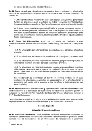 de alguno de los servicios básicos indicados.

Art.44. Suelo Urbanizable.- Aquel que corresponde a áreas o territorios no urbanizados,
pero que por su aptitud territorial están destinados a la expansión del suelo urbanizado. Se
clasifica en:

      44.1 Suelo Urbanizable Programado, al que se le asignan usos y normas generales en
      función de previsiones para la dotación de redes y servicios de infraestructuras
      incorporadas al correspondiente Plan Parcial que permite programar su urbanización.

      44.2 Suelo Urbanizable No Programado (SUNP), al que por no haberse previsto la
      dotación de redes y servicios de infraestructura, no se programa su urbanización por lo
      que no se establecen normas de usos del suelo ni de edificación. Sin embargo en tal
      suelo, para precautelar su potencial, se consignan como prohibidos aquellos usos que
      le son incompatibles.

Art.45. Suelo No Urbanizable.- Aquel que no puede ser destinado a usos
predominantemente residenciales, industriales, comerciales y, o de servicios; corresponden
a:

      45.1. No urbanizable por estar destinado a acuicultura, usos agrícolas, forestales o
      mineros.

      45.2. No urbanizable por corresponder a suelos de valor paisajístico y, o recreacional.

      45.3. No urbanizable por haber sido declarado insalubre, peligroso o inseguro, sea por
      condiciones naturales propias o por usos existentes o previstos.

      45.4. No urbanizable por haber sido declarado zona de reserva ecológica, refugio de
      vida silvestre, reserva biológica, reserva de producción de fauna, área de caza y
      pesca., o por haber sido declarado bosque y vegetación protectores o área nacional
      de recreación.

      En consideración de la limitación al derecho de dominio incidente en el suelo
      declarado no urbanizable, en virtud de los usos prescritos en el artículo anterior, el
      propietario del predio podrá acogerse a los beneficios o indemnizaciones que
      prescriba la Ley.

Art.46. Modificaciones a la calificación y tipificación del suelo no urbanizable.- Los
cambios relativos a la calificación del suelo como no urbanizable solamente podrán ser
realizados vía Revisión del Plan Regulador de Desarrollo Urbano, tal como se indica en el
Art.7. de esta Ordenanza.

La modificación de la tipificación asignada a un polígono particular de suelo no urbanizable,
se podrá realizar de acuerdo a lo establecido en el Art.125 de esta Ordenanza

                                    Sección Segunda

                            Utilización Urbanística del Suelo

Art.47. Utilización Urbanística.- Toda parcela es suceptible de utilización conforme a las
normas que se establecen en la presente Ordenanza, y se complementan para cada zona o
subzona, con las disposiciones de las Ordenanzas de Parcelaciones y Desarrollos

  Junio 21 del 2000
 