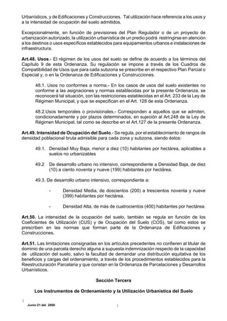 Urbanísticos, y de Edificaciones y Construcciones. Tal utilización hace referencia a los usos y
a la intensidad de ocupación del suelo admitidos.

Excepcionalmente, en función de previsiones del Plan Regulador o de un proyecto de
urbanización autorizado, la utilización urbanística de un predio podrá restringirse en atención
a los destinos o usos específicos establecidos para equipamientos urbanos e instalaciones de
infraestructura.

Art.48. Usos.- El régimen de los usos del suelo se define de acuerdo a los términos del
Capítulo 9 de esta Ordenanza. Su regulación se impone a través de los Cuadros de
Compatibilidad de Usos que para cada subzona se prescribe en el respectivo Plan Parcial o
Especial y, o en la Ordenanza de Edificaciones y Construcciones.

       48.1. Usos no conformes a norma.- En los casos de usos del suelo existentes no
       conforme a las asignaciones y normas establecidas por la presente Ordenanza, se
       reconocerá tal situación, con las restricciones establecidas en el Art. 233 de la Ley de
       Régimen Municipal, y que se especifican en el Art. 128 de esta Ordenanza.

       48.2.Usos temporales o provisionales.- Corresponden a aquellos que se admiten,
       condicionadamente y por plazos determinados, en sujeción al Art.248 de la Ley de
       Régimen Municipal, tal como se describe en el Art.127 de la presente Ordenanza.

Art.49. Intensidad de Ocupación del Suelo.- Se regula, por el establecimiento de rangos de
densidad poblacional bruta admisible para cada zona y subzona, siendo éstos:

       49.1. Densidad Muy Baja, menor a diez (10) habitantes por hectárea, aplicables a
             suelos no urbanizables

       49.2     De desarrollo urbano no intensivo, correspondiente a Densidad Baja, de diez
                (10) a ciento noventa y nueve (199) habitantes por hectárea.

       49.3. De desarrollo urbano intensivo, correspondiente a:

                -      Densidad Media, de doscientos (200) a trescientos noventa y nueve
                       (399) habitantes por hectárea.

                -      Densidad Alta, de más de cuatrocientos (400) habitantes por hectárea.

Art.50. La intensidad de la ocupación del suelo, también se regula en función de los
Coeficientes de Utilización (CUS) y de Ocupación del Suelo (COS), tal como estos se
prescriben en las normas que forman parte de la Ordenanza de Edificaciones y
Construcciones.

Art.51. Las limitaciones consignadas en los artículos precedentes no confieren al titular de
dominio de una parcela derecho alguna a supuesta indemnización respecto de la capacidad
de utilización del suelo, salvo la facultad de demandar una distribución equitativa de los
beneficios y cargas del ordenamiento, a través de los procedimientos establecidos para la
Reestructuración Parcelaria y que constan en la Ordenanza de Parcelaciones y Desarrollos
Urbanísticos.

                                      Sección Tercera

       Los Instrumentos de Ordenamiento y la Utilización Urbanística del Suelo

   Junio 21 del 2000
 