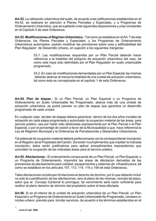 Art.52. La utilización urbanística del suelo, de acuerdo a las calificaciones establecidas en el
Art.42, se realizará en atención a Planes Parciales y Especiales, y a Programas de
Ordenamiento Urbanístico, que se sujetarán a las siguientes disposiciones y a las constantes
en el Capítulo 4 de esta Ordenanza.

Art.53. Modificaciones al Régimen Urbanístico.- Tal como se establece en el Art. 7 de esta
Ordenanza, los Planes Parciales y Especiales, y los Programas de Ordenamiento
Urbanísticos autorizados podrán modificar las previsiones sobre usos y edificabilidad del
Plan Regulador de Desarrollo Urbano, en sujeción a los siguientes márgenes:

                53.1. Las modificaciones requeridas por un Plan Parcial deberán hacer
                referencia a la totalidad del polígono de actuación urbanística del caso, tal
                como este haya sido delimitado por el Plan Regulador en suelo urbanizable
                programado.

                53.2. En caso de modificaciones demandadas por un Plan Especial, las mismas
                 deberán abarcar al menos la totalidad de una unidad de actuación urbanística,
                tal como ésta es conceptuada en el capítulo 1 de esta Ordenanza.




Art.54. Plan de etapas.- Si un Plan Parcial, un Plan Especial o un Programa de
Ordenamiento en Suelo Urbanizable No Programado, abarca más de una unidad de
actuación urbanística, se podrá preveer un plan de etapas que garantice un desarrollo
programado de cada unidad.

En cualquier caso, tal plan de etapas debera garantizar -dentro de los dos años iniciales de
actuación en cada etapa programada y autorizada- la ocupacion material de las áreas para
servicio público, sea por haber sido destinadas expresamente por el Plan Parcial o el Plan
Especial, o por el porcentaje de cesión a favor de la Municipalidad a que hace referencia la
Ley de Régimen Municipal y la Ordenanza de Parcelaciones y Desarrollos Urbanísticos.

Tal potencial de ocupacion material deberá perfeccionarse con la correspondiente inscripción
en el Registro de la Propiedad del Cantón. De existir incumplimientos que impidan la indicada
inscripción, éstos serán justificativos para aplicar procedimientos expropiatorios que
concreten la ocupación de las indicadas áreas para el servicio público.

Art.55. Afectaciones.- El ordenamiento consecuente de un Plan Parcial, un Plan Especial, o
un Programa de Ordenamiento, impondrá las áreas de afectación derivadas de las
previsiones de planeamiento para vialidad, equipamientos y sistemas de infraestructura, tal
como se establece en los artículos 107, 113, 114, 116 y 158 de esta Ordenanza.

Tales afectaciones constituyen limitaciones al derecho de dominio, por lo que deberán incluir
no solo la cuantificación de las afectaciones, sino el plazo de las mismas; vencido tal plazo,
salvo que el Concejo Cantonal lo prorrogue, tal vencimiento será razón suficiente para
restituir el pleno derecho de dominio del propietario sobre el área afectada.

Art.56. Si en el interior de la unidad de actuación urbanística de un Plan Parcial, un Plan
Especial o un Programa de Ordenamiento en Suelo Urbanizable No Programado, constare un
núcleo urbano previsto para brindar servicios, de acuerdo a los términos establecidos en el

   Junio 21 del 2000
 