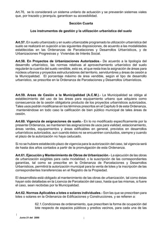 Art.76, se lo considerará un sistema unitario de actuación y se preveerán sistemas viales
que, por trazado y jerarquía, garanticen su accesibilidad.

                                       Sección Cuarta

            Los instrumentos de gestión y la utilización urbanística del suelo


Art.57. En suelo urbanizado y en suelo urbanizable programado la utilización urbanística del
suelo se realizará en sujeción a las siguientes disposiciones, de acuerdo a las modalidades
establecidas en las Ordenanzas de Parcelaciones y Desarrollos Urbanísticos, y de
Urbanizaciones Progresivas y Viviendas de Interés Social.

Art.58. En Proyectos de Urbanizaciones Autorizados.- De acuerdo a la tipología del
desarrollo urbanístico, las normas relativas al aprovechamiento urbanístico del suelo
regularán la cuantía del suelo vendible, esto es, el que resta tras la asignación de áreas para
núcleos urbanos y proyectos estructuradores del territorio, servidumbres y áreas de cesión a
la Municipalidad. El porcentaje máximo de área vendible, según el tipo de desarrollo
urbanístico, se prescribe en la Ordenanza de Parcelaciones y Desarrollos Urbanísticos.



Art.59. Areas de Cesión a la Municipalidad (A.C.M.).- La Municipalidad se obliga al
establecimiento del uso de las áreas para equipamiento urbano que adquiera como
consecuencia de la cesión obligatoria producto de los proyectos urbanísticos autorizados.
Tales usos podrán modificarse en los términos prescritos en el Capítulo 9 de esta Ordenanza,
 manteniéndose en todo caso la calificación de bien público municipal de tales áreas de
cesión.

Art.60. Vigencia de asignaciones de suelo.- En lo no modificado específicamente por la
presente Ordenanza, se mantienen las asignaciones de usos para vialidad, estacionamiento,
áreas verdes, equipamientos y áreas edificables en general, previstos en desarrollos
urbanísticos autorizados, aun cuando éstos no se encuentren concluidos, siempre y cuando
el plazo de la autorización no haya caducado.

Si no se hubiere establecido plazo de vigencia para la autorización del caso, tal vigencia será
de hasta dos años contados a partir de la promulgación de esta Ordenanza.

Art.61. Ejecución y Mantenimiento de Obras de Urbanización.- La ejecución de las obras
de urbanización exigibles para cada modalidad, o la suscripción de las correspondientes
garantías, tal como se prescribe en la Ordenanza de Parcelaciones y Desarrollos
Urbanísticos, permitirá la autorización municipal para la venta de lotes y la inscripción de las
correspondientes transferencias en el Registro de la Propiedad.

El desarrollista está obligado al mantenimiento de las obras de urbanización, tal como éstas
hayan sido detalladas en la Licencia de Parcelación del caso, hasta que las mismas, si fuere
el caso, sean recibidas por la Municipalidad.

Art.62. Normas Aplicables a lotes o solares individuales.- Son las que se prescriben para
lotes o solares en la Ordenanza de Edificaciones y Construcciones, y se refieren a:

                62.1.Condiciones de ordenamiento, que prescriben la forma de ocupación del
                lote respecto de espacios públicos y predios vecinos, para cada una de las

   Junio 21 del 2000
 