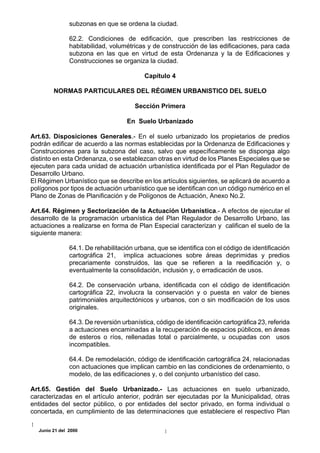 subzonas en que se ordena la ciudad.

               62.2. Condiciones de edificación, que prescriben las restricciones de
               habitabilidad, volumétricas y de construcción de las edificaciones, para cada
               subzona en las que en virtud de esta Ordenanza y la de Edificaciones y
               Construcciones se organiza la ciudad.

                                          Capítulo 4

        NORMAS PARTICULARES DEL RÉGIMEN URBANISTICO DEL SUELO

                                       Sección Primera

                                    En Suelo Urbanizado

Art.63. Disposiciones Generales.- En el suelo urbanizado los propietarios de predios
podrán edificar de acuerdo a las normas establecidas por la Ordenanza de Edificaciones y
Construcciones para la subzona del caso, salvo que específicamente se disponga algo
distinto en esta Ordenanza, o se establezcan otras en virtud de los Planes Especiales que se
ejecuten para cada unidad de actuación urbanística identificada por el Plan Regulador de
Desarrollo Urbano.
El Régimen Urbanístico que se describe en los artículos siguientes, se aplicará de acuerdo a
polígonos por tipos de actuación urbanístico que se identifican con un código numérico en el
Plano de Zonas de Planificación y de Polígonos de Actuación, Anexo No.2.

Art.64. Régimen y Sectorización de la Actuación Urbanística.- A efectos de ejecutar el
desarrollo de la programación urbanística del Plan Regulador de Desarrollo Urbano, las
actuaciones a realizarse en forma de Plan Especial caracterizan y califican el suelo de la
siguiente manera:

               64.1. De rehabilitación urbana, que se identifica con el código de identificación
               cartográfica 21, implica actuaciones sobre áreas deprimidas y predios
               precariamente construidos, las que se refieren a la reedificación y, o
               eventualmente la consolidación, inclusión y, o erradicación de usos.

               64.2. De conservación urbana, identificada con el código de identificación
               cartográfica 22, involucra la conservación y o puesta en valor de bienes
               patrimoniales arquitectónicos y urbanos, con o sin modificación de los usos
               originales.

               64.3. De reversión urbanística, código de identificación cartográfica 23, referida
               a actuaciones encaminadas a la recuperación de espacios públicos, en áreas
               de esteros o ríos, rellenadas total o parcialmente, u ocupadas con usos
               incompatibles.

               64.4. De remodelación, código de identificación cartográfica 24, relacionadas
               con actuaciones que implican cambio en las condiciones de ordenamiento, o
               modelo, de las edificaciones y, o del conjunto urbanístico del caso.

Art.65. Gestión del Suelo Urbanizado.- Las actuaciones en suelo urbanizado,
caracterizadas en el artículo anterior, podrán ser ejecutadas por la Municipalidad, otras
entidades del sector público, o por entidades del sector privado, en forma individual o
concertada, en cumplimiento de las determinaciones que estableciere el respectivo Plan

  Junio 21 del 2000
 