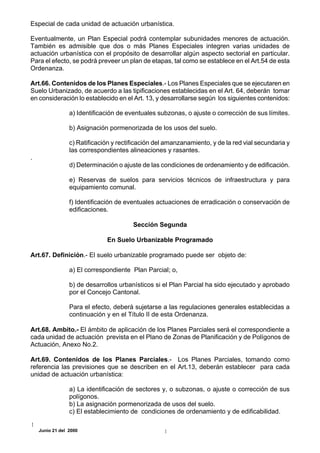 Especial de cada unidad de actuación urbanística.

Eventualmente, un Plan Especial podrá contemplar subunidades menores de actuación.
También es admisible que dos o más Planes Especiales integren varias unidades de
actuación urbanística con el propósito de desarrollar algún aspecto sectorial en particular.
Para el efecto, se podrá preveer un plan de etapas, tal como se establece en el Art.54 de esta
Ordenanza.

Art.66. Contenidos de los Planes Especiales.- Los Planes Especiales que se ejecutaren en
Suelo Urbanizado, de acuerdo a las tipificaciones establecidas en el Art. 64, deberán tomar
en consideración lo establecido en el Art. 13, y desarrollarse según los siguientes contenidos:

                 a) Identificación de eventuales subzonas, o ajuste o corrección de sus límites.

                 b) Asignación pormenorizada de los usos del suelo.

                 c) Ratificación y rectificación del amanzanamiento, y de la red vial secundaria y
                 las correspondientes alineaciones y rasantes.
.
                 d) Determinación o ajuste de las condiciones de ordenamiento y de edificación.

                 e) Reservas de suelos para servicios técnicos de infraestructura y para
                 equipamiento comunal.

                 f) Identificación de eventuales actuaciones de erradicación o conservación de
                 edificaciones.

                                        Sección Segunda

                              En Suelo Urbanizable Programado

Art.67. Definición.- El suelo urbanizable programado puede ser objeto de:

                 a) El correspondiente Plan Parcial; o,

                 b) de desarrollos urbanísticos si el Plan Parcial ha sido ejecutado y aprobado
                 por el Concejo Cantonal.

                 Para el efecto, deberá sujetarse a las regulaciones generales establecidas a
                 continuación y en el Título II de esta Ordenanza.

Art.68. Ambito.- El ámbito de aplicación de los Planes Parciales será el correspondiente a
cada unidad de actuación prevista en el Plano de Zonas de Planificación y de Polígonos de
Actuación, Anexo No.2.

Art.69. Contenidos de los Planes Parciales.- Los Planes Parciales, tomando como
referencia las previsiones que se describen en el Art.13, deberán establecer para cada
unidad de actuación urbanística:

                 a) La identificación de sectores y, o subzonas, o ajuste o corrección de sus
                 polígonos.
                 b) La asignación pormenorizada de usos del suelo.
                 c) El establecimiento de condiciones de ordenamiento y de edificabilidad.

    Junio 21 del 2000
 