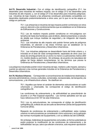 Art.75. Desarrollo Industrial.- Con el código de identificación cartográfica 27-1, los
desarrollos para industrias de mediano impacto; con el código 27-2 los desarrollos para
industrias de alto impacto; y, con el código 27-3 los desarrollos para industrias peligrosas.
Las industrias de bajo impacto y las artesanías constituyen actividades compatibles con
desarrollos destinados predominantemente a otros usos, por lo que no se les asigna un
código en particular.

                75.1. Las artesanías e industrias de bajo impacto podrán combinarse con otros
                usos en atención a los condicionamientos que se establecen en la Ordenanza
                de Edificaciones y Construcciones.

                75.2. Las de mediano impacto podrán constituirse en mini-poligonos con
                tamaños de hasta dos hectáreas; para el efecto, deberá presentarse un estudio
                de detalle que incluya medidas de seguridad y de mitigación del impacto
                ambiental.
                75.3. Las industrias de alto impacto solo podrán formar parte de polígonos
                industriales, en atención a las áreas mínimas que se establecen en la
                Ordenanza de Parcelaciones y Desarrollos Urbanísticos.

                75.4. Las industrias peligrosas se desarrollarán fuera del límite urbano y, o
                incluidas en el área de veda correspondiente, separadas de otros usos con
                áreas de amortiguamiento de un ancho no menor a cuatrocientos metros (400
                m), medido desde su perímetro. Sin embargo, de acuerdo a la naturaleza del
                peligro tal franja deberá incrementarse, en los términos que prevea la
                Ordenanza de Parcelaciones y Desarrollos Urbanísticos.

Los polígonos industriales podrán incluir industrias de bajo, mediano y alto impacto, siempre y
cuando se adecúen a las normas generales incluidas en la Ordenanza de Parcelaciones y
Desarrollos Urbanísticos.

Art.76. Núcleos Urbanos.- Corresponden a concentraciones de instalaciones destinadas a
servicios administrativos, cívicos y culturales, comerciales, recreacionales, de transporte y de
comunicaciones, y de infraestructura urbana. Se clasifican en:

                76.1. Aquellos que tienen el carácter de elementos estructuradores en suelo
                urbanizado y urbanizable, les corresponde el código de identificación
                cartográfica 09.

                Las condiciones de ordenamiento y de edificabilidad se prescribiránán de
                acuerdo a un Plan Especial específico. Las normas aplicables son las que
                hace referencia el Art.107 de esta Ordenanza.

                76.2. Los no estructuradores, les corresponde el código de identificación
                cartográfica 28, a efecto de uso de suelo se denominan Zonas de Equipamiento
                Comunal (ZEQ).

                Respecto de condiciones de ordenamiento y edificabilidad, estos núcleos
                urbanos no estructuradores se considerarán como subzonas y se le aplicarán
                las normas municipales de Equipamiento, o en su defecto las del CONADE.

                Sin embargo, tratándose de equipamientos comunales, en forma sustentada se
                podrá proponer la modificación de las condiciones de ordenamiento y de
                edificabilidad las que, salvo que afecten a terceros, solo requieren aprobación
   Junio 21 del 2000
 