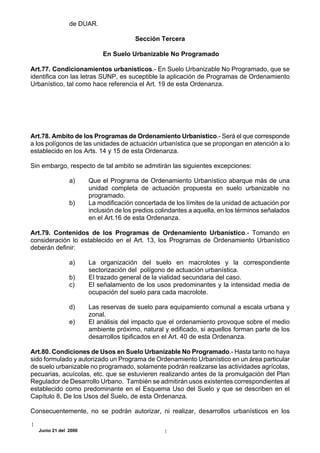 de DUAR.

                                      Sección Tercera

                           En Suelo Urbanizable No Programado

Art.77. Condicionamientos urbanísticos.- En Suelo Urbanizable No Programado, que se
identifica con las letras SUNP, es suceptible la aplicación de Programas de Ordenamiento
Urbanístico, tal como hace referencia el Art. 19 de esta Ordenanza.




Art.78. Ambito de los Programas de Ordenamiento Urbanístico.- Será el que corresponde
a los polígonos de las unidades de actuación urbanística que se propongan en atención a lo
establecido en los Arts. 14 y 15 de esta Ordenanza.

Sin embargo, respecto de tal ambito se admitirán las siguientes excepciones:

               a)     Que el Programa de Ordenamiento Urbanístico abarque más de una
                      unidad completa de actuación propuesta en suelo urbanizable no
                      programado.
               b)     La modificación concertada de los límites de la unidad de actuación por
                      inclusión de los predios colindantes a aquella, en los términos señalados
                      en el Art.16 de esta Ordenanza.

Art.79. Contenidos de los Programas de Ordenamiento Urbanístico.- Tomando en
consideración lo establecido en el Art. 13, los Programas de Ordenamiento Urbanístico
deberán definir:

               a)     La organización del suelo en macrolotes y la correspondiente
                      sectorización del polígono de actuación urbanística.
               b)     El trazado general de la vialidad secundaria del caso.
               c)     El señalamiento de los usos predominantes y la intensidad media de
                      ocupación del suelo para cada macrolote.

               d)     Las reservas de suelo para equipamiento comunal a escala urbana y
                      zonal.
               e)     El análisis del impacto que el ordenamiento provoque sobre el medio
                      ambiente próximo, natural y edificado, si aquellos forman parte de los
                      desarrollos tipificados en el Art. 40 de esta Ordenanza.

Art.80. Condiciones de Usos en Suelo Urbanizable No Programado.- Hasta tanto no haya
sido formulado y autorizado un Programa de Ordenamiento Urbanístico en un área particular
de suelo urbanizable no programado, solamente podrán realizarse las actividades agrícolas,
pecuarias, acuícolas, etc. que se estuvieren realizando antes de la promulgación del Plan
Regulador de Desarrollo Urbano. También se admitirán usos existentes correspondientes al
establecido como predominante en el Esquema Uso del Suelo y que se describen en el
Capítulo 8, De los Usos del Suelo, de esta Ordenanza.

Consecuentemente, no se podrán autorizar, ni realizar, desarrollos urbanísticos en los

  Junio 21 del 2000
 