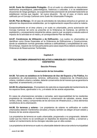 Art.85. Suelo No Urbanizable Protegido.- Si en el suelo no urbanizable se descubriere:
testimonios arqueológicos, paleontológicos, históricos o culturales, o si se establecieren
situaciones de riesgo geológico, se suspenderá toda autorización de actividad hasta tanto se
establezcan normas que regulen tal nueva situación. De ser el caso, el mismo será
calificado por el Concejo Cantonal como Suelo No Urbanizable Protegido.

Art.86. Plan de Manejo.- En el caso de actividades de naturaleza extractiva en general, se
aplicarán las disposiciones establecidas por la reglamentación específica sobre la materia.

Excepcionalmente en el área urbana y en suelo no urbanizable, previa autorización del
Concejo Cantonal, tal como se prescribe en la Ordenanza de Canteras, se admitirá la
explotación y procesamiento industrial de calizas, para lo cual se exigirá un estudio sobre el
impacto de la actividad en el medio y el correspondiente Plan de Manejo.

Art.87. Condiciones de Utilización y de Edificación.- Los suelos no urbanizables se
identifican como Zonas Especiales en la Ordenanza de Edificaciones y Construcciones,
donde se establecen normas generales relativas a edificabilidad y compatibildiad de usos.
Sin embargo, respecto de normas particulares para casos específicos deberá consultarse la
Ordenanza de Reservaciones Territoriales.


                                         Capítulo 5

     DEL REGIMEN URBANISTICO RELATIVO A INMUEBLES Y EDIFICACIONES
                             EXISTENTES

                                     Sección Primera

                             Conservación de los Inmuebles

Art.88. Tal como se establece en la Ordenanza de Uso del Espacio y Vía Pública, los
propietarios de urbanizaciones, terrenos, edificaciones, instalaciones de infraestructura
urbana, mobiliario urbano y carteles, deberán conservarlos de tal manera que se garantice la
seguridad, el saneamiento y el ornato.

Art.89. En urbanizaciones.- El propietario de cada lote es responsable del mantenimiento de
los espacios libres, ajardinados o no, y el estado de las aceras adyacentes.


En casos de urbanizaciones cerradas o cercadas, será responsabilidad de los residentes
propietarios de inmuebles el mantenimiento y conservación de calzadas, aceras, áreas
verdes y libres, redes y componentes de los servicios de infraestructura, y otros elementos
constitutivos de la urbanización.

Art.90. En terrenos y solares.- Los propietarios de solares no edificados en suelos
urbanizados deberán mantenerlos cercados y limpios; también se obligan al buen estado y
limpieza de las aceras adyacentes.

Los propietarios de terrenos en suelo urbanizable, programado o no programado, deberán
cuidar que los mismo no se constituyan en depósitos de desechos sólidos, y conservar y
realizar el mantenimiento de los drenajes naturales que en ellos existan.

Los propietarios de terrenos en suelo no urbanizable deberán denunciar ante la municipalidad

  Junio 21 del 2000
 