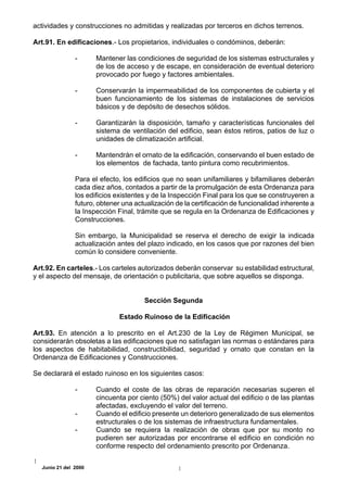 actividades y construcciones no admitidas y realizadas por terceros en dichos terrenos.

Art.91. En edificaciones.- Los propietarios, individuales o condóminos, deberán:

               -      Mantener las condiciones de seguridad de los sistemas estructurales y
                      de los de acceso y de escape, en consideración de eventual deterioro
                      provocado por fuego y factores ambientales.

               -      Conservarán la impermeabilidad de los componentes de cubierta y el
                      buen funcionamiento de los sistemas de instalaciones de servicios
                      básicos y de depósito de desechos sólidos.

               -      Garantizarán la disposición, tamaño y características funcionales del
                      sistema de ventilación del edificio, sean éstos retiros, patios de luz o
                      unidades de climatización artificial.

               -      Mantendrán el ornato de la edificación, conservando el buen estado de
                      los elementos de fachada, tanto pintura como recubrimientos.

               Para el efecto, los edificios que no sean unifamiliares y bifamiliares deberán
               cada diez años, contados a partir de la promulgación de esta Ordenanza para
               los edificios existentes y de la Inspección Final para los que se construyeren a
               futuro, obtener una actualización de la certificación de funcionalidad inherente a
               la Inspección Final, trámite que se regula en la Ordenanza de Edificaciones y
               Construcciones.

               Sin embargo, la Municipalidad se reserva el derecho de exigir la indicada
               actualización antes del plazo indicado, en los casos que por razones del bien
               común lo considere conveniente.

Art.92. En carteles.- Los carteles autorizados deberán conservar su estabilidad estructural,
y el aspecto del mensaje, de orientación o publicitaria, que sobre aquellos se disponga.


                                      Sección Segunda

                              Estado Ruinoso de la Edificación

Art.93. En atención a lo prescrito en el Art.230 de la Ley de Régimen Municipal, se
considerarán obsoletas a las edificaciones que no satisfagan las normas o estándares para
los aspectos de habitabilidad, constructibilidad, seguridad y ornato que constan en la
Ordenanza de Edificaciones y Construcciones.

Se declarará el estado ruinoso en los siguientes casos:

               -      Cuando el coste de las obras de reparación necesarias superen el
                      cincuenta por ciento (50%) del valor actual del edificio o de las plantas
                      afectadas, excluyendo el valor del terreno.
               -      Cuando el edificio presente un deterioro generalizado de sus elementos
                      estructurales o de los sistemas de infraestructura fundamentales.
               -      Cuando se requiera la realización de obras que por su monto no
                      pudieren ser autorizadas por encontrarse el edificio en condición no
                      conforme respecto del ordenamiento prescrito por Ordenanza.


  Junio 21 del 2000
 