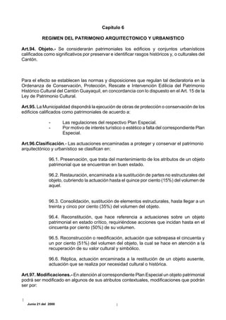 Capítulo 6

            REGIMEN DEL PATRIMONIO ARQUITECTONICO Y URBANISTICO

Art.94. Objeto.- Se considerarán patrimoniales los edificios y conjuntos urbanísticos
calificados como significativos por preservar e identificar rasgos históricos y, o culturales del
Cantón.



Para el efecto se establecen las normas y disposiciones que regulan tal declaratoria en la
Ordenanza de Conservación, Protección, Rescate e Intervención Edilicia del Patrimonio
Histórico Cultural del Cantón Guayaquil, en concordancia con lo dispuesto en el Art. 15 de la
Ley de Patrimonio Cultural.

Art.95. La Municipalidad dispondrá la ejecución de obras de protección o conservación de los
edificios calificados como patrimoniales de acuerdo a:

                -      Las regulaciones del respectivo Plan Especial.
                -      Por motivo de interés turístico o estético a falta del correspondiente Plan
                       Especial.

Art.96.Clasificación.- Las actuaciones encaminadas a proteger y conservar el patrimonio
arquitectónico y urbanístico se clasifican en:

                96.1. Preservación, que trata del mantenimiento de los atributos de un objeto
                patrimonial que se encuentran en buen estado.

                96.2. Restauración, encaminada a la sustitución de partes no estructurales del
                objeto, cubriendo la actuación hasta el quince por ciento (15%) del volumen de
                aquel.


                96.3. Consolidación, sustitución de elementos estructurales, hasta llegar a un
                treinta y cinco por ciento (35%) del volumen del objeto.

                96.4. Reconstitución, que hace referencia a actuaciones sobre un objeto
                patrimonial en estado crítico, requiriéndose acciones que incidan hasta en el
                cincuenta por ciento (50%) de su volumen.

                96.5. Reconstrucción o reedificación, actuación que sobrepasa el cincuenta y
                un por ciento (51%) del volumen del objeto, la cual se hace en atención a la
                recuperación de su valor cultural y simbólico.

                96.6. Réplica, actuación encaminada a la restitución de un objeto ausente,
                actuación que se realiza por necesidad cultural o histórica.

Art.97. Modificaciones.- En atención al correspondiente Plan Especial un objeto patrimonial
podrá ser modificado en algunos de sus atributos contextuales, modificaciones que podrán
ser por:



   Junio 21 del 2000
 