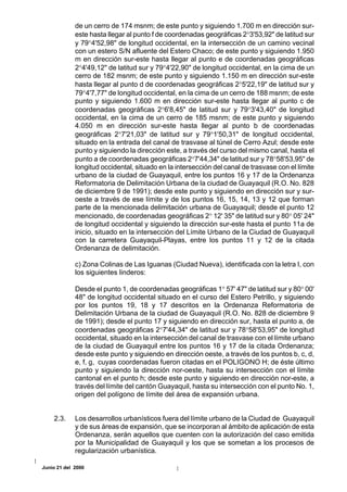 de un cerro de 174 msnm; de este punto y siguiendo 1.700 m en dirección sur-
             este hasta llegar al punto f de coordenadas geográficas 2°3'53,92" de latitud sur
             y 79°4'52,98" de longitud occidental, en la intersección de un camino vecinal
             con un estero S/N afluente del Estero Chaco; de este punto y siguiendo 1.950
             m en dirección sur-este hasta llegar al punto e de coordenadas geográficas
             2°4'49,12" de latitud sur y 79°4'22,90" de longitud occidental, en la cima de un
             cerro de 182 msnm; de este punto y siguiendo 1.150 m en dirección sur-este
             hasta llegar al punto d de coordenadas geográficas 2°5'22,19" de latitud sur y
             79°4'7,77" de longitud occidental, en la cima de un cerro de 188 msnm; de este
             punto y siguiendo 1.600 m en dirección sur-este hasta llegar al punto c de
             coordenadas geográficas 2°6'8,45" de latitud sur y 79°3'43,40" de longitud
             occidental, en la cima de un cerro de 185 msnm; de este punto y siguiendo
             4.050 m en dirección sur-este hasta llegar al punto b de coordenadas
             geográficas 2°7'21,03" de latitud sur y 79°1'50,31" de longitud occidental,
             situado en la entrada del canal de trasvase al túnel de Cerro Azul; desde este
             punto y siguiendo la dirección este, a través del curso del mismo canal, hasta el
             punto a de coordenadas geográficas 2°7'44,34" de latitud sur y 78°58'53,95" de
             longitud occidental, situado en la intersección del canal de trasvase con el límite
             urbano de la ciudad de Guayaquil, entre los puntos 16 y 17 de la Ordenanza
             Reformatoria de Delimitación Urbana de la ciudad de Guayaquil (R.O. No. 828
             de diciembre 9 de 1991); desde este punto y siguiendo en dirección sur y sur-
             oeste a través de ese límite y de los puntos 16, 15, 14, 13 y 12 que forman
             parte de la mencionada delimitación urbana de Guayaquil; desde el punto 12
             mencionado, de coordenadas geográficas 2° 12' 35" de latitud sur y 80° 05' 24"
             de longitud occidental y siguiendo la dirección sur-este hasta el punto 11a de
             inicio, situado en la intersección del Límite Urbano de la Ciudad de Guayaquil
             con la carretera Guayaquil-Playas, entre los puntos 11 y 12 de la citada
             Ordenanza de delimitación.

             c) Zona Colinas de Las Iguanas (Ciudad Nueva), identificada con la letra I, con
             los siguientes linderos:

             Desde el punto 1, de coordenadas geográficas 1° 57' 47" de latitud sur y 80° 00'
             48" de longitud occidental situado en el curso del Estero Petrillo, y siguiendo
             por los puntos 19, 18 y 17 descritos en la Ordenanza Reformatoria de
             Delimitación Urbana de la ciudad de Guayaquil (R.O. No. 828 de diciembre 9
             de 1991); desde el punto 17 y siguiendo en dirección sur, hasta el punto a, de
             coordenadas geográficas 2°7'44,34" de latitud sur y 78°58'53,95" de longitud
             occidental, situado en la intersección del canal de trasvase con el límite urbano
             de la ciudad de Guayaquil entre los puntos 16 y 17 de la citada Ordenanza;
             desde este punto y siguiendo en dirección oeste, a través de los puntos b, c, d,
             e, f, g, cuyas coordenadas fueron citadas en el POLIGONO H; de éste último
             punto y siguiendo la dirección nor-oeste, hasta su intersección con el límite
             cantonal en el punto h; desde este punto y siguiendo en dirección nor-este, a
             través del límite del cantón Guayaquil, hasta su intersección con el punto No. 1,
             origen del polígono de límite del área de expansión urbana.


    2.3.     Los desarrollos urbanísticos fuera del límite urbano de la Ciudad de Guayaquil
             y de sus áreas de expansión, que se incorporan al ámbito de aplicación de esta
             Ordenanza, serán aquellos que cuenten con la autorización del caso emitida
             por la Municipalidad de Guayaquil y los que se sometan a los procesos de
             regularización urbanística.

Junio 21 del 2000
 