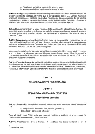 a) Adaptación del objeto patrimonial a nuevo uso.
                b) Mudanza del objeto patrimonial a un nuevo sitio.

Art.98. Catálogo.- El patrimonio arquitectónico y urbanístico del Cantón deberá incluirse en
el correspondiente catálogo, el mismo que al ser aprobado por el M.I. Concejo Cantonal
impondrá obligaciones, públicas y privadas, respecto de la conservación de los objetos
patrimoniales, tal como prescribe la Ordenanza de Conservación, Protección, Rescate e
Intervención Edilicia del Patrimonio Histórico Cultural del Cantón Guayaquil.


Tales obligaciones también lo serán respecto de la combinación a los atributos formales de
los edificios patrimoniales, que deberán ser satisfechos por aquellos que se construyeren o
reconstruyeren en su entorno, tal como se prescribe en la Ordenanza de Edificaciones y
Construcciones.

Art.99. Responsables.- Las obras tipificadas como de preservación y restauración de un
bien patrimonial, serán a costa de los propietarios, para lo cual se preveerán exoneraciones y
estímulos en la Ordenanza de Conservación, Protección, Rescate e Intervención Edilica del
Ptrimonio Histórico Cultural del Cantón Guayaquil.

Las actuaciones tipificadas como de consolidación, resconstitución, reconstrucción y réplica,
si no pudieren o no desearen ser asumidas por su propietario, serán objeto de proyectos
concertados entre la Municipalidad, el propietario, otras entidades del sector público y, o
entidades no gubernamentales.

Art.100. Procedimientos.- La calificación del objeto patrimonial como tal, la identificación del
tipo de actuación a realizarse, los procedimientos, estímulos y sanciones relacionados con
su protección y conservación, se establecen en la Ordenanza de Conservación, Protección,
Rescate, e Intervención Edilicia del Patrimonio Histórico Cultural del Cantón Guayaquil.



                                          TITULO II

                         DEL ORDENAMIENTO FISICO ESPACIAL


                                          Capítulo 7

                        ESTRUCTURA GENERAL DEL TERRITORIO

                                  Disposiciones Generales


Art.101. Contenido.- La ciudad se ordenará en atención a una estructura básica compuesta
por:
             a) componentes naturales, ríos, esteros y cerros; y,
              b) núcleos y corredores urbanos.

Para el efecto, este Título establece normas relativas a núcleos urbanos, zonas de
planificación, usos del suelo y estructura vial.

Art.102. Clasificación.- Con la finalidad de establecer las bases territoriales para el

   Junio 21 del 2000
 