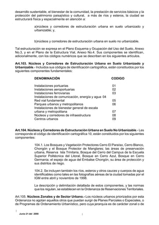 desarrollo sustentable, el bienestar de la comunidad, la prestación de servicios básicos y la
protección del patrimonio paisajístico y cultural, a más de ríos y esteros, la ciudad se
estructurará física y espacialmente en atención a:

               a)núcleos y corredores de estructuración urbana en suelo urbanizado y
               urbanizable; y,


               b)núcleos y corredores de estructuración urbana en suelo no urbanizable.

Tal estructuración se expresa en el Plano Esquema y Ocupación del Uso del Suelo, Anexo
No.3, y en el Plano de la Estructura Vial, Anexo No.4. Sus componentes se identifican,
adicionalmente, con los códigos numéricos que se describen en los siguientes artículos.

Art.103. Núcleos y Corredores de Estructuración Urbana en Suelo Urbanizado y
Urbanizable.- Incluidos sus códigos de identificación cartográfica, están constituidos por los
siguientes componentes fundamentales:

               DENOMINACIÓN                                           CODIGO

               Instalaciones portuarias                                01
               Instalaciones aeroportuarias                            02
               Instalaciones ferroviarias                              03
               Instalaciones de comunicación, energía y agua 04
               Red vial fundamental                                    05
               Parques urbanos y metropolitanos                        06
               Instalaciones de bienestar general de escala
               urbana y metropolitana                                  07
               Núcleos y corredores de infraestructura                 08
               Centros urbanos                                         09


Art.104. Núcleos y Corredores de Estructuración Urbana en Suelo No Urbanizable.- Les
corresponde el código de identificación cartográfica 10, están constituidos por los siguientes
componentes:

               104.1. Los Bosques y Vegetación Protectores Cerro El Paraíso, Cerro Blanco,
               Chongón y el Bosque Protector de Manglares; las áreas de preservación
               urbana, Reserva Isla Trinitaria, Bosque del Cerro del Campus de la Escuela
               Superior Politécnica del Litoral, Bosque en Cerro Azul, Bosque en Cerro
               Germania; el espejo de agua del Embalse Chongón, su área de protección y
               sus distritos de riego.

               104.2. Se incluyen también los ríos, esteros y otros cauces y cuerpos de agua
               identificables como tales en las fotografías aéreas de la ciudad tomadas por el
               IGM entre abril y noviembre de 1998.

               La descripción y delimitación detallada de estos componentes, y las normas
               que los regulan, se establecen en la Ordenanza de Reservaciones Territoriales.

Art.105. Núcleos Zonales y de Sector Urbano.- Los núcleos urbanos priorizados por esta
Ordenanza no agotan aquellos otros que puedan surgir de Planes Parciales o Especiales, o
de Programas de Ordenamiento Urbanístico, pero cuya jerarquía es de carácter zonal o de

  Junio 21 del 2000
 