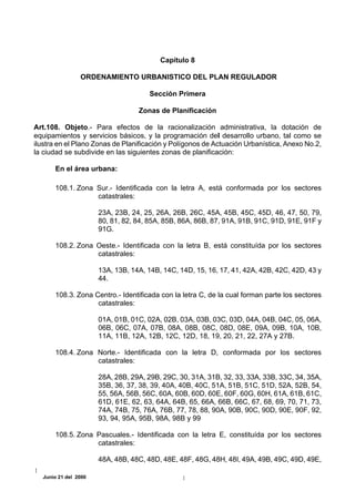 Capítulo 8

                ORDENAMIENTO URBANISTICO DEL PLAN REGULADOR

                                      Sección Primera

                                  Zonas de Planificación

Art.108. Objeto.- Para efectos de la racionalización administrativa, la dotación de
equipamientos y servicios básicos, y la programación del desarrollo urbano, tal como se
ilustra en el Plano Zonas de Planificación y Polígonos de Actuación Urbanística, Anexo No.2,
la ciudad se subdivide en las siguientes zonas de planificación:

      En el área urbana:

      108.1. Zona Sur.- Identificada con la letra A, está conformada por los sectores
                  catastrales:

                      23A, 23B, 24, 25, 26A, 26B, 26C, 45A, 45B, 45C, 45D, 46, 47, 50, 79,
                      80, 81, 82, 84, 85A, 85B, 86A, 86B, 87, 91A, 91B, 91C, 91D, 91E, 91F y
                      91G.

      108.2. Zona Oeste.- Identificada con la letra B, está constituída por los sectores
                  catastrales:

                      13A, 13B, 14A, 14B, 14C, 14D, 15, 16, 17, 41, 42A, 42B, 42C, 42D, 43 y
                      44.

      108.3. Zona Centro.- Identificada con la letra C, de la cual forman parte los sectores
                   catastrales:

                      01A, 01B, 01C, 02A, 02B, 03A, 03B, 03C, 03D, 04A, 04B, 04C, 05, 06A,
                      06B, 06C, 07A, 07B, 08A, 08B, 08C, 08D, 08E, 09A, 09B, 10A, 10B,
                      11A, 11B, 12A, 12B, 12C, 12D, 18, 19, 20, 21, 22, 27A y 27B.

      108.4. Zona Norte.- Identificada con la letra D, conformada por los sectores
                  catastrales:

                      28A, 28B, 29A, 29B, 29C, 30, 31A, 31B, 32, 33, 33A, 33B, 33C, 34, 35A,
                      35B, 36, 37, 38, 39, 40A, 40B, 40C, 51A, 51B, 51C, 51D, 52A, 52B, 54,
                      55, 56A, 56B, 56C, 60A, 60B, 60D, 60E, 60F, 60G, 60H, 61A, 61B, 61C,
                      61D, 61E, 62, 63, 64A, 64B, 65, 66A, 66B, 66C, 67, 68, 69, 70, 71, 73,
                      74A, 74B, 75, 76A, 76B, 77, 78, 88, 90A, 90B, 90C, 90D, 90E, 90F, 92,
                      93, 94, 95A, 95B, 98A, 98B y 99

      108.5. Zona Pascuales.- Identificada con la letra E, constituída por los sectores
                  catastrales:

                      48A, 48B, 48C, 48D, 48E, 48F, 48G, 48H, 48I, 49A, 49B, 49C, 49D, 49E,

  Junio 21 del 2000
 