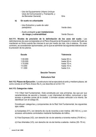 - Uso de Equipamiento Urbano (incluye
                 Usos de Comunicación y Transporte, y
                 de Bienestar General)                        Gris

      b)       En suelo no urbanizable

               - Uso Extractivo y suelo de valor
                 paisajístico                                 Verde claro

               - Suelo protegido y por instalaciones
                 de riesgo y vulnerabilidad                   Verde Oscuro

Art.111. Niveles de precisión de la delimitación de los usos del suelo.- Las
delimitaciones de usos consignadas en el Plano Esquema de Ocupación y Usos del Suelo se
mantienen en firme cuando las mismas lo son por medio de vías, ríos o esteros. En caso
contrario, se considerarán aproximadas, por lo que se admitirán las siguientes tolerancias en
la precisión de los planos.


               Escala                                         Tolerancia

               1:50.000                                       hasta 50 m.
               1:25.000                                       hasta 30 m.
               1:10.000                                       hasta 15 m.
               1:5.000                                        hasta 10 m.
               1:1.000                                        hasta 3 m.

                                      Sección Tercera

                                       Estructura Vial

Art.112. Plazos de Ejecución.- La estructura vial se ejecutará al corto y mediano plazos, tal
como consta en el Plano Anexo No.4 y se describe en el Art.115

Art.113. Categorías viales.

      113.1.Red Vial Fundamental.- Está constituida por vias primarias, las que por sus
      características de sección y trazado, o por intensidad de tráfico, comunican y dan
      acceso a grandes zonas de la ciudad o brindan acceso vehicular a la misma. Se
      identifican con el código 05.

      Constituyen categorías y componentes de la Red Vial Fundamental, los siguientes
      ejes viales:

      a) Autopistas (V1), con derecho de vía de noventa a cien metros (90-100 m.), y con
      accesos vehiculares controlados mediante facilidades de tráfico.

      b) Vías Expresas (V2), con derecho de vía de setenta a noventa metros (70-90 m.)

      c) Vías Arteriales (V3), con derecho de vía de treinta a setenta metros (30- 70 m).



  Junio 21 del 2000
 