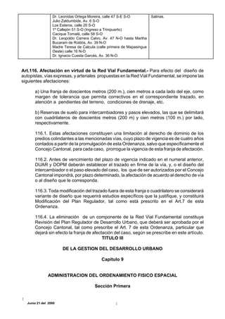 Dr. Leonidas Ortega Moreira, calle 47 S-E S-O          Salinas.
                 Julio Zaldumbide, Av. 6 S-O
                 Los Esteros, calle 20 S-O
                 1º Callejón 51 S-O (Ingreso a Trinipuerto)
                 Cacique Tomalá, calle 58 S-O
                 Dr. Leopoldo Carrera Calvo, Av. 47 N-O hasta Martha
                 Bucaram de Roldós, Av. 39 N-O
                 Madre Teresa de Calcula (calle primera de Mapasingue
                 Oeste) calle 16 N-O
                 Dr. Ignacio Cuesta Garcés, Av. 36 N-O.



Art.116. Afectación en virtud de la Red Vial Fundamental.- Para efecto del diseño de
autopistas, vías expresas, y arteriales propuestas en la Red Vial Fundamental, se impone las
siguientes afectaciones:

      a) Una franja de doscientos metros (200 m.), cien metros a cada lado del eje, como
      margen de tolerancia que permita correctivos en el correspondiente trazado, en
      atención a pendientes del terreno, condiciones de drenaje, etc.

      b) Reservas de suelo para intercambiadores y pasos elevados, las que se delimitará
      con cuadrilateros de doscientos metros (200 m) y cien metros (100 m.) por lado,
      respectivamente.

      116.1. Estas afectaciones constituyen una limitación al derecho de dominio de los
      predios colindantes a las mencionadas vías, cuyo plazo de vigencia es de cuatro años
      contados a partir de la promulgación de esta Ordenanza, salvo que específicamente el
      Concejo Cantonal, para cada caso, prorrogue la vigencia de esta franja de afectación.

      116.2. Antes de vencimiento del plazo de vigencia indicado en el numeral anterior,
      DUAR y DOPM deberán establecer el trazado en firme de la vía, y, o el diseño del
      intercambiador o el paso elevado del caso, los que de ser autorizados por el Concejo
      Cantonal impondrá, por plazo determinado, la afectación de acuerdo al derecho de vía
      o al diseño que le corresponda.

      116.3. Toda modificación del trazado fuera de esta franja o cuadrilatero se considerará
      variante de diseño que requerirà estudios específicos que la justifique, y constituirá
      Modificación del Plan Regulador, tal como está prescrito en el Art.7 de esta
      Ordenanza.

      116.4. La eliminación de un componente de la Red Vial Fundamental constituye
      Revisión del Plan Regulador de Desarrollo Urbano, que deberá ser aprobada por el
      Concejo Cantonal, tal como prescribe el Art. 7 de esta Ordenanza, particular que
      dejará sin efecto la franja de afectación del caso, según se prescribe en este artículo.
                                          TITULO III

                      DE LA GESTION DEL DESARROLLO URBANO

                                            Capítulo 9


              ADMINISTRACION DEL ORDENAMIENTO FISICO ESPACIAL

                                        Sección Primera


  Junio 21 del 2000
 