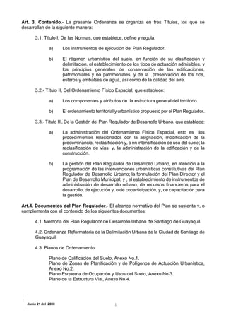 Art. 3. Contenido.- La presente Ordenanza se organiza en tres Títulos, los que se
desarrollan de la siguiente manera:

      3.1. Título I, De las Normas, que establece, define y regula:

               a)     Los instrumentos de ejecución del Plan Regulador.

               b)     El régimen urbanístico del suelo, en función de su clasificación y
                      delimitación, el establecimiento de los tipos de actuación admisibles, y
                      los principios generales de conservación de las edificaciones,
                      patrimoniales y no patrimoniales, y de la preservación de los ríos,
                      esteros y embalses de agua, así como de la calidad del aire.

      3.2.- Título II, Del Ordenamiento Físico Espacial, que establece:

               a)     Los componentes y atributos de la estructura general del territorio.

               b)     El ordenamiento territorial y urbanístico propuesto por el Plan Regulador.

      3.3.- Título III, De la Gestión del Plan Regulador de Desarrollo Urbano, que establece:

               a)     La administración del Ordenamiento Físico Espacial, esto es los
                      procedimientos relacionados con la asignación, modificación de la
                      predominancia, reclasificación y, o en intensificación de uso del suelo; la
                      reclasificación de vías; y, la administración de la edificación y de la
                      construcción.

               b)     La gestión del Plan Regulador de Desarrollo Urbano, en atención a la
                      programación de las intervenciones urbanísticas constitutivas del Plan
                      Regulador de Desarrollo Urbano; la formulación del Plan Director y el
                      Plan de Desarrollo Municipal; y , el establecimiento de instrumentos de
                      administración de desarrollo urbano, de recursos financieros para el
                      desarrollo, de ejecución y, o de coparticipación, y, de capacitación para
                      la gestión.

Art.4. Documentos del Plan Regulador.- El alcance normativo del Plan se sustenta y, o
complementa con el contenido de los siguientes documentos:

      4.1. Memoria del Plan Regulador de Desarrollo Urbano de Santiago de Guayaquil.

      4.2. Ordenanza Reformatoria de la Delimitación Urbana de la Ciudad de Santiago de
      Guayaquil.

      4.3. Planos de Ordenamiento:

               Plano de Calificación del Suelo, Anexo No.1.
               Plano de Zonas de Planificación y de Polígonos de Actuación Urbanística,
               Anexo No.2.
               Plano Esquema de Ocupación y Usos del Suelo, Anexo No.3.
               Plano de la Estructura Vial, Anexo No.4.




  Junio 21 del 2000
 