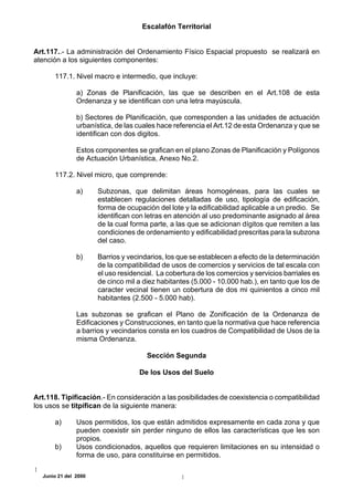 Escalafón Territorial


Art.117..- La administración del Ordenamiento Físico Espacial propuesto se realizará en
atención a los siguientes componentes:

      117.1. Nivel macro e intermedio, que incluye:

               a) Zonas de Planificación, las que se describen en el Art.108 de esta
               Ordenanza y se identifican con una letra mayúscula.

               b) Sectores de Planificación, que corresponden a las unidades de actuación
               urbanística, de las cuales hace referencia el Art.12 de esta Ordenanza y que se
               identifican con dos digitos.

               Estos componentes se grafican en el plano Zonas de Planificación y Polígonos
               de Actuación Urbanística, Anexo No.2.

      117.2. Nivel micro, que comprende:

               a)     Subzonas, que delimitan áreas homogéneas, para las cuales se
                      establecen regulaciones detalladas de uso, tipología de edificación,
                      forma de ocupación del lote y la edificabilidad aplicable a un predio. Se
                      identifican con letras en atención al uso predominante asignado al área
                      de la cual forma parte, a las que se adicionan dígitos que remiten a las
                      condiciones de ordenamiento y edificabilidad prescritas para la subzona
                      del caso.

               b)     Barrios y vecindarios, los que se establecen a efecto de la determinación
                      de la compatibilidad de usos de comercios y servicios de tal escala con
                      el uso residencial. La cobertura de los comercios y servicios barriales es
                      de cinco mil a diez habitantes (5.000 - 10.000 hab.), en tanto que los de
                      caracter vecinal tienen un cobertura de dos mi quinientos a cinco mil
                      habitantes (2.500 - 5.000 hab).

               Las subzonas se grafican el Plano de Zonificación de la Ordenanza de
               Edificaciones y Construcciones, en tanto que la normativa que hace referencia
               a barrios y vecindarios consta en los cuadros de Compatibilidad de Usos de la
               misma Ordenanza.

                                      Sección Segunda

                                   De los Usos del Suelo


Art.118. Tipificación.- En consideración a las posibilidades de coexistencia o compatibilidad
los usos se titpifican de la siguiente manera:

      a)       Usos permitidos, los que están admitidos expresamente en cada zona y que
               pueden coexistir sin perder ninguno de ellos las características que les son
               propios.
      b)       Usos condicionados, aquellos que requieren limitaciones en su intensidad o
               forma de uso, para constituirse en permitidos.

  Junio 21 del 2000
 