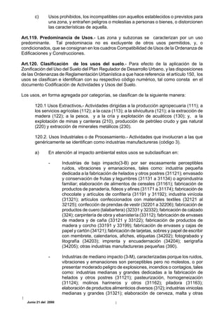 c)       Usos prohibidos, los incompatibles con aquellos establecidos o previstos para
               una zona, y entrañen peligros o molestias a personas o bienes, o distorcionen
               las características de aquella.

Art.119. Predominancia de Usos.- Las zona y subzonas se caracterizan por un uso
predominante. Tal predominacia no es excluyente de otros usos permitidos, y, o
condicionados, que se consignan en los cuadros Compatibilidad de Usos de la Ordenanza de
Edificaciones y Construcciones.

Art.120. Clasificación de los usos del suelo.- Para efecto de la aplicación de la
Zonificación del Uso del Suelo del Plan Regulador de Desarrollo Urbano, y las disposiciones
de las Ordenanzas de Reglamentación Urbanística a que hace referencia el artículo 150, los
usos se clasifican e identifican con su respectivo código numérico, tal como consta en el
documento Codificación de Actividades y Usos del Suelo.

Los usos, en forma agregada por categorías, se clasifican de la siguiente manera:

      120.1 Usos Extractivos.- Actividades dirigidas a la producción agropecuaria (111); a
      los servicios agrícolas (112); a la caza (113); a la silvicultura (121); a la extracción de
      madera (122); a la pesca, y a la cría y explotación de acuáticos (130); y, a la
      explotación de minas y canteras (210), producción de petróleo crudo y gas natural
      (220) y extracción de minerales metálicos (230).

      120.2. Usos Industriales o de Procesamiento.- Actividades que involucran a las que
      genéricamente se identifican como industrias manufactureras (código 3).

      a)       En atención al impacto ambiental estos usos se subclasifican en:

               -      Industrias de bajo impacto(3-B) por ser escasamente perceptibles
                      ruidos, vibraciones y emanaciones, tales como: industria pequeña
                      dedicada a la fabricación de helados y otros postres (31121); envasado
                      y conservación de frutas y legumbres (31131 a 31134) o agroindustria
                      familiar; elaboración de alimentos de cereales (31161); fabricación de
                      productos de panadería, fideos y afines (31171 a 31174); fabricación de
                      chocolate y artículos de confitería (31191 y 31192); industria vinícola
                      (31321); artículos confeccionados con materiales textiles (32121 al
                      32125); confección de prendas de vestir (32201 a 32206); fabricación de
                      productos de cuero (talabartera) (32331 y 32332); fabricación de calzado
                      (324); carpintería de obra y ebanistería (33112); fabricación de envases
                      de madera y de caña (33121 y 33122); fabricación de productos de
                      madera y corcho (33191 y 33199); fabricación de envases y cajas de
                      papel y cartón (34121); fabricación de tarjetas, sobres y papel de escribir
                      con membrete, calendarios, afiches, etiquetas (34202); fotograbado y
                      litografía (34203); imprenta y encuadernación (34204); serigrafía
                      (34205); otras industrias manufactureras pequeñas (390).

               -      Industrias de mediano impacto (3-M), caracterizadas porque los ruidos,
                      vibraciones y emanaciones son perceptibles pero no molestos, o por
                      presentar moderado peligro de explosiones, incendios o contagios, tales
                      como: industrias medianas y grandes dedicadas a la fabricación de
                      helados y otros postres (31121); pasteurización, homogeneización
                      (31124); molinos harineros y otros (31162); piladora (31163);
                      elaboración de productos alimenticios diversos (312); industrias vinicolas
                      medianas y grandes (31321); elaboración de cerveza, malta y otras
  Junio 21 del 2000
 