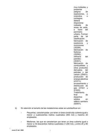 muy molestas, y
                                                                         presentar
                                                                         peligros       de
                                                                         explosiones, o
                                                                         incendios       o
                                                                         contagios;
                                                                         deberá
                                                                         disponerse
                                                                         rodeada        de
                                                                         areas de veda,
                                                                         o fuera del
                                                                         perímetro
                                                                         urbano. Forman
                                                                         parte de tal
                                                                         clasificación:
                                                                         fabricación de
                                                                         explosivos       y
                                                                         municiones
                                                                         (35294);
                                                                         fabricación de
                                                                         fósforos
                                                                         (35295);
                                                                         refinería      del
                                                                         petróleo
                                                                         (35301);
                                                                         fabricación de
                                                                         combustibles y
                                                                         otros productos
                                                                         derivados del
                                                                         petroleo y del
                                                                         carbón (35401);
                                                                         producción de
                                                                         energía electrica
                                                                         (41011);
                                                                         envasamiento y
                                                                         distribución de
                                                                         gas (41021 y
                                                                         41022);
                                                                         Tratamiento
                                                                         final          de
                                                                         desechos
                                                                         sólidos        en
                                                                         relleno sanitario
                                                                         (92001).

    b)       En atención al tamaño de las instalaciones estas se subclasifican en:

             -      Pequeñas, caracterizadas por tener un área construida cubierta igual o
                    menor a cuatrocientos metros cuadrados (400 m2) y máximo 20
                    empleados.

             -      Medianas, las que se caracterizan por tener un área cubierta igual o
                    menor a mil doscientos metros cuadrados (1.200 m2), y entre 20 y 80
                    empleados.
Junio 21 del 2000
 