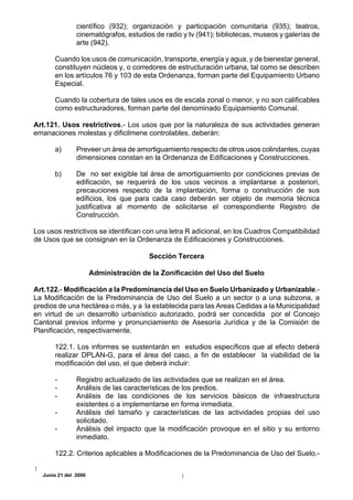 científico (932); organización y participación comunitaria (935); teatros,
               cinematógrafos, estudios de radio y tv (941); bibliotecas, museos y galerías de
               arte (942).

      Cuando los usos de comunicación, transporte, energía y agua, y de bienestar general,
      constituyen núcleos y, o corredores de estructuración urbana, tal como se describen
      en los artículos 76 y 103 de esta Ordenanza, forman parte del Equipamiento Urbano
      Especial.

      Cuando la cobertura de tales usos es de escala zonal o menor, y no son calificables
      como estructuradores, forman parte del denominado Equipamiento Comunal.

Art.121. Usos restrictivos.- Los usos que por la naturaleza de sus actividades generan
emanaciones molestas y dificilmene controlables, deberán:

      a)       Preveer un área de amortiguamiento respecto de otros usos colindantes, cuyas
               dimensiones constan en la Ordenanza de Edificaciones y Construcciones.

      b)       De no ser exigible tal área de amortiguamiento por condiciones previas de
               edificación, se requerirá de los usos vecinos a implantarse a posteriori,
               precauciones respecto de la implantación, forma o construcción de sus
               edificios, los que para cada caso deberán ser objeto de memoria técnica
               justificativa al momento de solicitarse el correspondiente Registro de
               Construcción.

Los usos restrictivos se identifican con una letra R adicional, en los Cuadros Compatibilidad
de Usos que se consignan en la Ordenanza de Edificaciones y Construcciones.

                                       Sección Tercera

                      Administración de la Zonificación del Uso del Suelo

Art.122.- Modificación a la Predominancia del Uso en Suelo Urbanizado y Urbanizable.-
La Modificación de la Predominancia de Uso del Suelo a un sector o a una subzona, a
predios de una hectárea o más, y a la establecida para las Areas Cedidas a la Municipalidad
en virtud de un desarrollo urbanístico autorizado, podrá ser concedida por el Concejo
Cantonal previos informe y pronunciamiento de Asesoría Jurídica y de la Comisión de
Planificación, respectivamente.

      122.1. Los informes se sustentarán en estudios específicos que al efecto deberá
      realizar DPLAN-G, para el área del caso, a fin de establecer la viabilidad de la
      modificación del uso, el que deberá incluir:

      -        Registro actualizado de las actividades que se realizan en el área.
      -        Análisis de las características de los predios.
      -        Análisis de las condiciones de los servicios básicos de infraestructura
               existentes o a implementarse en forma inmediata.
      -        Análisis del tamaño y características de las actividades propias del uso
               solicitado.
      -        Análisis del impacto que la modificación provoque en el sitio y su entorno
               inmediato.

      122.2. Criterios aplicables a Modificaciones de la Predominancia de Uso del Suelo.-

  Junio 21 del 2000
 