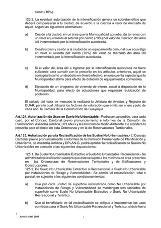 ciento (10%).

      123.3. La eventual autorización de la intensificación genera un sobrebeneficio que
      deberá compensarse a la ciudad, de acuerdo a la cuantía a valor de mercado de
      aquel, según las siguientes alternativas:

      a)       Cesión a la ciudad, en un área que la Municipalidad apruebe, de terrenos con
               un valor equivalente al setenta por ciento (70%) del valor de mercado del área
               útil incrementada por la intensificación autorizada.

      b)       Construcción y cesión a la ciudad de un equipamiento comunal que equivalga
               en valor el setenta por ciento (70%) del valor de mercado del área útil
               incrementada por la intensificación autorizada.


      c)       Si el valor del área útil a lograrse por la intensificación autorizada no fuere
               suficiente para cumplir con lo prescrito en los artículos anteriores, aquel se
               consignará como un depósito en dinero efectivo, en una cuenta especial que la
               Municipalidad abrirá para efecto de dotación de equipamientos comunales.

      d)       Ejecución de un programa de vivienda de interés social a disposición de la
               Municipalidad, para efecto de actuaciones que requieran reubicación de
               población.

      El cálculo del valor de mercado lo realizará la Jefatura de Avalúos y Registro de
      DUAR, para lo cual utilizará los factores de valoración que emita, en enero y julio de
      cada año, la Cámara de la Construcción de Guayaquil.

Art.124. Autorización de Usos en Suelo No Urbanizable.- Podrá ser concedido, para cada
caso, por el Concejo Cantonal previo pronunciamiento e informes de la Comisión de
Planificación, Asesoría Jurídica, DPLAN-G y la Dirección de Medio Ambiente. Se atenderá lo
prescrito para el efecto en esta Ordenanza y en la de Reservaciones Territoriales.

Art.125. Autorización para la Reclasificación de los Suelos No Urbanizables.- El Concejo
Cantonal previo pronunciamiento e informes de la Comisión Permanente de Planificación y
Urbanismo, de Asesoría Jurídica y DPLAN-G, podrá aprobar la reclasificación de Suelos No
Urbanizables en atención a las siguientes disposiciones:

      125.1. De Suelo No Urbanizable Extractivo a Suelo No Urbanizable Recreacional.- Se
      admitirá tal reclasificación siempre que ésta se sujete a los mínimos de área prescritos
      en    las Ordenanzas de Reservaciones Territoriales y de Edificaciones y
      Construcciones.
      125.2. De Suelo No Urbanizable Extractivo o Recreacional, a Suelo No Urbanizable
      por instalaciones de Riesgo y Vulnerabilidad.- Se admite tal reclasificación, total o
      parcial, en sujeción a los siguientes condicionamientos:

      a)       Que por cada unidad de superficie reclasificada como No Urbanizable por
               Instalaciones de Riesgo y Vulnerabilidad se mantengan tres unidades de
               superficie como Suelo No Urbanizable Extractivo o Suelo No Urbanizable
               Recreacional y Turístico.

      b)       Que el beneficiario de tal reclasificación se obligue a implementar los usos
               admitidos para el Suelo No Urbanizable Recreacional y Turístico, si éste fuera


  Junio 21 del 2000
 