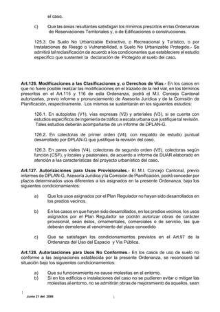 el caso.

       c)      Que las áreas resultantes satisfagan los mínimos prescritos en las Ordenanzas
               de Reservaciones Territoriales y, o de Edificaciones o construcciones.

       125.3. De Suelo No Urbanizable Extractivo, o Recreacional y Turístico, o por
       Instalaciones de Riesgo o Vulnerabilidad, a Suelo No Urbanizable Protegido.- Se
       admitirá tal reclasificación de acuerdo a los condicionantes que estableciere el estudio
       específico que sustenten la declaración de Protegido al suelo del caso.




Art.126. Modificaciones a las Clasificaciones y, o Derechos de Vías.- En los casos en
que no fuere posible realizar las modificaciones en el trazado de la red vial, en los términos
prescritos en el Art.115 y 116 de esta Ordenanza, podrá el M.I. Concejo Cantonal
autorizarlas, previo informe y pronunciamiento de Asesoría Jurídica y de la Comisión de
Planificación, respectivamente. Los mismos se sustentarán en los siguientes estudios:

       126.1. En autopistas (V1), vías expresas (V2) y arteriales (V3), si se cuenta con
       estudios específicos de ingeniería de tráfico a escala urbana que justifique tal revisión.
        Tales estudios deberán acompañarse de un informe de DPLAN-G.

       126.2. En colectoras de primer orden (V4), con respaldo de estudio puntual
       desarrollado por DPLAN-G que justifique la revisión del caso.

       126.3. En pares viales (V4), colectoras de segundo orden (V5), colectoras según
       función (CSF), y locales y peatonales, de acuerdo a informe de DUAR elaborado en
       atención a las características del proyecto urbanístico del caso.

Art.127. Autorizaciones para Usos Provisionales.- El M.I. Concejo Cantonal, previo
informes de DPLAN-G, Asesoría Jurídica y la Comisión de Planificación, podrá conceder por
plazos determinados usos diferentes a los asignados en la presente Ordenanza, bajo los
siguientes condicionamientos:

       a)      Que los usos asignados por el Plan Regulador no hayan sido desarrollados en
               los predios vecinos.

       b)      En los casos en que hayan sido desarrollados, en los predios vecinos, los usos
               asignados por el Plan Regulador se podrán autorizar obras de carácter
               provisional, sean éstos, ornamentales, comerciales o de servicio, las que
               deberán demolerse al vencimiento del plazo concedido

       c)      Que se satisfagan los condicionamientos previstos en el Art.97 de la
               Ordenanza del Uso del Espacio y Vía Pública.

Art.128. Autorizaciones para Usos No Conformes.- En los casos de uso de suelo no
conforme a las asignaciones establecida por la presente Ordenanza, se reconocerá tal
situación bajo los siguientes condicionamientos:

       a)      Que su funcionamiento no cause molestias en el entorno.
       b)      Si en los edificios o instalaciones del caso no se pudieren evitar o mitigar las
               molestias al entorno, no se admitirán obras de mejoramiento de aquellos, sean

  Junio 21 del 2000
 