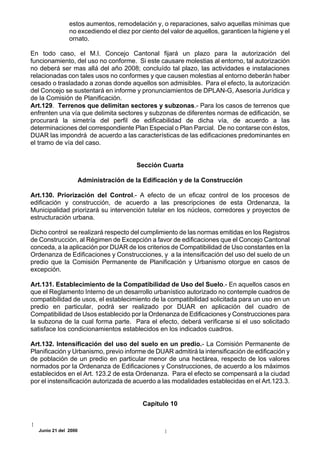 estos aumentos, remodelación y, o reparaciones, salvo aquellas mínimas que
               no excediendo el diez por ciento del valor de aquellos, garanticen la higiene y el
               ornato.

En todo caso, el M.I. Concejo Cantonal fijará un plazo para la autorización del
funcionamiento, del uso no conforme. Si este causare molestias al entorno, tal autorización
no deberá ser mas allá del año 2008; concluído tal plazo, las actividades e instalaciones
relacionadas con tales usos no conformes y que causen molestias al entorno deberán haber
cesado o trasladado a zonas donde aquellos son admisibles. Para el efecto, la autorización
del Concejo se sustentará en informe y pronunciamientos de DPLAN-G, Asesoría Jurídica y
de la Comisión de Planificación.
Art.129. Terrenos que delimitan sectores y subzonas.- Para los casos de terrenos que
enfrenten una vía que delimita sectores y subzonas de diferentes normas de edificación, se
procurará la simetría del perfil de edificabilidad de dicha vía, de acuerdo a las
determinaciones del correspondiente Plan Especial o Plan Parcial. De no contarse con éstos,
DUAR las impondrá de acuerdo a las características de las edificaciones predominantes en
el tramo de vía del caso.


                                        Sección Cuarta

                      Administración de la Edificación y de la Construcción

Art.130. Priorización del Control.- A efecto de un eficaz control de los procesos de
edificación y construcción, de acuerdo a las prescripciones de esta Ordenanza, la
Municipalidad priorizará su intervención tutelar en los núcleos, corredores y proyectos de
estructuración urbana.

Dicho control se realizará respecto del cumplimiento de las normas emitidas en los Registros
de Construcción, al Régimen de Excepción a favor de edificaciones que el Concejo Cantonal
conceda, a la aplicación por DUAR de los criterios de Compatibilidad de Uso constantes en la
Ordenanza de Edificaciones y Construcciones, y a la intensificación del uso del suelo de un
predio que la Comisión Permanente de Planificación y Urbanismo otorgue en casos de
excepción.

Art.131. Establecimiento de la Compatibilidad de Uso del Suelo.- En aquellos casos en
que el Reglamento Interno de un desarrollo urbanístico autorizado no contemple cuadros de
compatibilidad de usos, el establecimiento de la compatibilidad solicitada para un uso en un
predio en particular, podrá ser realizado por DUAR en aplicación del cuadro de
Compatibilidad de Usos establecido por la Ordenanza de Edificaciones y Construcciones para
la subzona de la cual forma parte. Para el efecto, deberá verificarse si el uso solicitado
satisface los condicionamientos establecidos en los indicados cuadros.

Art.132. Intensificación del uso del suelo en un predio.- La Comisión Permanente de
Planificación y Urbanismo, previo informe de DUAR admitirá la intensificación de edificación y
de población de un predio en particular menor de una hectárea, respecto de los valores
normados por la Ordenanza de Edificaciones y Construcciones, de acuerdo a los máximos
establecidos en el Art. 123.2 de esta Ordenanza. Para el efecto se compensará a la ciudad
por el instensificación autorizada de acuerdo a las modalidades establecidas en el Art.123.3.


                                          Capítulo 10



  Junio 21 del 2000
 