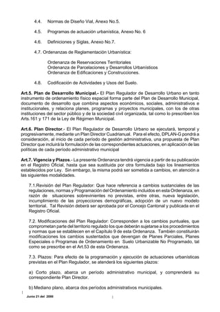 4.4.    Normas de Diseño Vial, Anexo No.5.

       4.5.    Programas de actuación urbanística, Anexo No. 6

       4.6.    Definiciones y Siglas, Anexo No.7.

       4.7. Ordenanzas de Reglamentación Urbanística:

               Ordenanza de Reservaciones Territoriales
               Ordenanza de Parcelaciones y Desarrollos Urbanísticos
               Ordenanza de Edificaciones y Construcciones.

       4.8.    Codificación de Actividades y Usos del Suelo.

Art.5. Plan de Desarrollo Municipal.- El Plan Regulador de Desarrollo Urbano en tanto
instrumento de ordenamiento físico espacial forma parte del Plan de Desarrollo Municipal,
documento de desarrollo que combina aspectos económicos, sociales, administrativos e
institucionales, y relaciona planes, programas y proyectos municipales, con los de otras
instituciones del sector público y de la sociedad civil organizada, tal como lo prescriben los
Arts.161 y 171 de la Ley de Régimen Municipal.

Art.6. Plan Director.- El Plan Regulador de Desarrollo Urbano se ejecutará, temporal y
progresivamente, mediante un Plan Director Cuadrianual. Para el efecto, DPLAN-G pondrá a
consideración, al inicio de cada período de gestión administrativa, una propuesta de Plan
Director que incluirá la formulación de las correspondientes actuaciones, en aplicación de las
políticas de cada período administrativo municipal

Art.7. Vigencia y Plazos.- La presente Ordenanza tendrá vigencia a partir de su publicación
en el Registro Oficial, hasta que sea sustituida por otra formulada bajo los lineamientos
establecidos por Ley. Sin embargo, la misma podrá ser sometida a cambios, en atención a
las siguientes modalidades.

    7.1.Revisión del Plan Regulador: Que hace referencia a cambios sustanciales de las
    regulaciones, normas y Programación del Ordenamiento incluidos en esta Ordenanza, en
    razón de situaciones sobrevinientes no previstas, entre otras, nueva legislación,
    incumplimiento de las proyecciones demográficas, adopción de un nuevo modelo
    territorial. Tal Revisión deberá ser aprobada por el Concejo Cantonal y publicada en el
    Registro Oficial.

    7.2. Modificaciones del Plan Regulador: Corresponden a los cambios puntuales, que
    comprometan parte del territorio regulado los que deberán sujetarse a los procedimientos
    y normas que se establecen en el Capítulo 9 de esta Ordenanza. También constituirán
    modificaciones los cambios sustentados que devengan de Planes Parciales, Planes
    Especiales o Programas de Ordenamiento en Suelo Urbanizable No Programado, tal
    como se prescribe en el Art.53 de esta Ordenanza.

    7.3. Plazos: Para efecto de la programación y ejecución de actuaciones urbanísticas
    previstas en el Plan Regulador, se atenderá los siguientes plazos:

    a) Corto plazo, abarca un período administrativo municipal, y comprenderá su
    correspondiente Plan Director.

    b) Mediano plano, abarca dos períodos administrativos municipales.
  Junio 21 del 2000
 