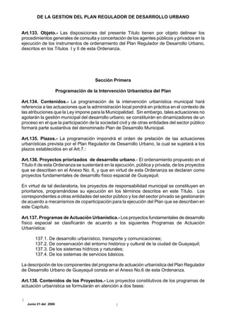 DE LA GESTION DEL PLAN REGULADOR DE DESARROLLO URBANO


Art.133. Objeto.- Las disposiciones del presente Título tienen por objeto delinear los
procedimientos generales de consulta y concertación de los agentes públicos y privados en la
ejecución de los instrumentos de ordenamiento del Plan Regulador de Desarrollo Urbano,
descritos en los Títulos I y II de esta Ordenanza.




                                        Sección Primera

                       Programación de la Intervención Urbanística del Plan

Art.134. Contenidos.- La programación de la intervención urbanística municipal hará
referencia a las actuaciones que la administración local pondrá en práctica en el contexto de
las atribuciones que la Ley impone para la Municipalidad. Sin embargo, tales actuaciones no
agotarán la gestión municipal del desarrollo urbano; se constituirán en dinamizadores de un
proceso en el que la participación de la sociedad civil y de otras entidades del sector público
formará parte sustantiva del denominado Plan de Desarrollo Municipal.

Art.135. Plazos.- La programación impondrá el orden de prelación de las actuaciones
urbanísticas prevista por el Plan Regulador de Desarrollo Urbano, la cual se sujetará a los
plazos establecidos en el Art.7.:

Art.136. Proyectos priorizados de desarrollo urbano.- El ordenamiento propuesto en el
Título II de esta Ordenanza se sustentará en la ejecución, pública y privada, de los proyectos
que se describen en el Anexo No. 6, y que en virtud de esta Ordenanza se declaran como
proyectos fundamentales de desarrollo físico espacial de Guayaquil.

En virtud de tal declaratoria, los proyectos de responsabilidad municipal se constituyen en
prioritarios, programándose su ejecución en los términos descritos en este Título. Los
correspondientes a otras entidades del sector público y los del sector privado se gestionarán
de acuerdo a mecanismos de coparticipación para la ejecución del Plan que se describen en
este Capítulo.

Art.137. Programas de Actuación Urbanística.- Los proyectos fundamentales de desarrollo
físico espacial se clasificarán de acuerdo a los siguientes Programas de Actuación
Urbanística:

       137.1. De desarrollo urbanístico, transporte y comunicaciones;
       137.2. De conservación del entorno histórico y cultural de la ciudad de Guayaquil;
       137.3. De los sistemas hídricos y naturales;
       137.4. De los sistemas de servicios básicos.

La descripción de los componentes del programa de actuación urbanística del Plan Regulador
de Desarrollo Urbano de Guayaquil consta en el Anexo No.6 de esta Ordenanza.

Art.138. Contenidos de los Proyectos.- Los proyectos constitutivos de los programas de
actuación urbanística se formularán en atención a dos fases:


   Junio 21 del 2000
 