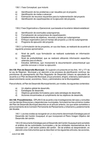 138.1. Fase Conceptual, que incluirá:

       a)       Identificación de los problemas a ser resueltos por el proyecto;
       b)       Identificación de metas a alcanzar
       c)       Estimación de recursos requeridos para la implementación del proyecto
       d)       Identificación de coparticipantes en la ejecución del proyecto.



       138.2. Fase Organizativa u Operacional, que basada en la anterior deberá establecer:

       a)       Identificación de eventuales subprogramas;
       b)       Formalización de compromisos de coparticipación;
       c)       Establecimiento de objetivos, recursos y tareas por subprogramas
       d)       Enfoque organizativo para el manejo del proyecto y,o de los subprogramas
       e)       Programa de ejecución del proyecto

       138.3. La formulación de los proyectos, en sus dos fases, se realizará de acuerdo al
       siguiente proceso aproximativo:

       a)       Nivel de perfil, cuya formulación se realizará sustentada en información
                disponible;
       b)       Nivel de prefactibilidad, que se realizará utilizando información específica
                obtenida para el efecto;
       c)       Estudios definitivos, que incorporará la documentación precontractual que
                permita convocar o iniciar su ejecución.

Art.139. Plan de Desarrollo Municipal.- En sujeción a lo prescrito en los Arts. 161 y 171 de
la Ley de Régimen Municipal y en atención a los procesos de planificación contínua, las
previsiones de planeamiento del Plan Regulador de Desarrollo Urbano se ejecutarán de
acuerdo a un Plan de Desarrollo Municipal, el que preveerá, dirigirá, ordenará y estimulará el
desenvolvimiento social, económico, físico y administrativo de la Municipalidad.

Para el efecto, el Plan de Desarrollo Municipal tendrá, por niveles, los siguientes contenidos:

       a)       Un objetivo global de desarrollo.
       b)       Estrategias de desarrollo.
       c)       Objetivos generales formulados para cada estrategia de desarrollo.
       d)       Acciones encaminadas al cumplimiento de los objetivos de desarrollo.

Art.140. Procedimientos.- DPLAN-G de acuerdo a las investigaciones del caso y consultas
con las demás Direcciones y dependencias municipales, formulará los tres primeros niveles
del Plan de Desarrollo Municipal descritos en el artículo anterior, los que serán sometidos a
pronunciamiento de la Comisión Permanente de Planeamiento y Urbanismo y posteriormente
del Alcalde.

       140.1. Los tres niveles se recogerán en un documento denominado Estrategia para el
       Desarrollo del Cantón Guayaquil, el que incorporará el Plano Imagen Objetivo del
       Desarrollo del cantón.

       140.2.El documento Estrategia para el Desarrollo del Cantón Guayaquil será sometido
       al análisis de las autoridades municipales y de las entidades representativas de la
       sociedad civil y del sector público del cantón. De tal análisis se desprenderán, en
       atención a los instrumentos que se describen en los siguientes artículos, las acciones,
   Junio 21 del 2000
 