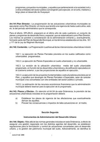 programas y proyectos municipales, y aquellos que perteneciendo a la sociedad civil y
       a otras entidades del sector público convergerán para ejecutar, en el corto, mediano y
       largo plazo el desarrollo de Guayaquil.




Art.141.Plan Director.- La programación de las actuaciones urbanísticas municipales se
ejecutarán como Plan Director, el mismo que tendrá una vigencia de hasta cuatro años, esto
es, la del período administrativo que le corresponda.

Para el efecto, DPLAN-G, preparará en el último año de cada cuatrienio un conjunto de
planes y programas de desarrollo físico y espacial, que se sistematizará como Plan Director.
Los mismos se pondrán a consideración de la administración entrante y, eventualmente,
formarán parte del Plan de Desarrollo Municipal, en los términos establecidos en los Arts. 161
y 171 de la Ley de Régimen Municipal.

Art.142. Contenido.- La Programación cuadrianual de las intervenciones urbanísticas incluirá
:

       142.1. La ejecución de Planes Parciales previstos en los suelos calificados como
       urbanizables programados.

       142.2. La ejecución de Planes Especiales en suelo urbanizado y no urbanizable.

       142.3. La revisión de la utilización urbanística media del suelo urbanizable
       programado, en función de los desarrollos urbanísticos y de edificación ejecutados en
       el cuatrienio anterior, o por las proyecciones de aquellos en ejecución.

       142.4. La ejecución de los proyectos fundamentales o estructuradores previstos por el
       Plan, y aquellos que devengan de Planes Parciales o Especiales, sean de caracter
       municipal o los concertados con otra entidades del sector público o privado.

       142.5. La estimación de los recursos económicos financieros que la administración
       municipal deberá reservar para la ejecución de lo programado.

Art.143. Plazos y Efectos.- En atención al Art.54 de esta Ordenanza, la previsión de las
actuaciones urbanísticas incluidas en la programación deberá:

       a)      Establecer los plazos de vigencia de las afectaciones que eventualmente
               derivan de aquellas.
       b)      Preveer las consecuencias o impactos de tales actuaciones en el medio.



                                     Sección Segunda

                  Instrumentos de Administración del Desarrollo Urbano

Art.144. Objeto.- Más allá de las normas generales incluidas en esta Ordenanza, a efecto de
asegurar una gestión negociada con los distintos agentes del desarrollo, se establecen
regulaciones para la formulación y control de actuaciones concertadas para el desarrollo
urbano, y la gestión del patrimonio municipal del suelo. Adicionalmente, se identifica la

  Junio 21 del 2000
 