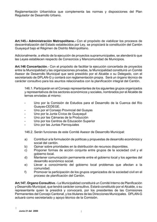 Reglamentación Urbanística que complementa las normas y disposiciones del Plan
Regulador de Desarrollo Urbano.




Art.145.- Administración Metropolitana.- Con el propósito de viabilizar los procesos de
descentralización del Estado establecidos por Ley, se propiciará la constitución del Cantón
Guayaquil bajo el Régimen de Distrito Metropolitano.

Adicionalmente, a efecto de la ejecución de proyectos supramunicipales, se atenderá lo que
las Leyes establecen respecto de Consorcios y Mancomunidad de Municipios.

Art.146 Concertación.- Con el propósito de facilitar la ejecución concertada de proyectos
entre la Municipalidad y las organizaciones privadas, la Municipalidad constituirá un Comité
Asesor de Desarrollo Municipal que será presidido por el Alcalde o su Delegado, con el
secretariado de DPLAN-G y contará con reglamentación propia. Será un órgano técnico de
carácter consultivo para los asuntos relacionados con la planificación integral del Cantón.

       146.1. Participarán en el Consejo representantes de los siguientes grupos organizados
       y representativos de los sectores económicos y sociales, nombrados por el Alcalde de
       ternas enviadas al mismo:

       -        Uno por la Comisión de Estudios para el Desarrollo de la Cuenca del Río
                Guayas-CEDEGE.
       -        Uno por el Consejo Provincial del Guayas
       -        Uno por la Junta Cívica de Guayaquil
       -        Uno por las Cámaras de la Producción
       -        Uno por los Centros de Educación Superior
       -        Uno por las Juntas Parroquiales

       146.2. Serán funciones de este Comité Asesor de Desarrollo Municipal:

       a)       Contribuir a la formulación de políticas y propuestas de desarrollo económico y
                social del cantón.
       b)       Opinar sobre prioridades en la distribución de recursos disponibles.
       c)       Proponer formas de acción conjunta entre grupos de la sociedad civil y el
                gobierno local.
       d)       Mantener comunicación permanente entre el gobierno local y los agentes del
                desarrollo económico social.
       e)       Llevar a conocimiento del gobierno local problemas que afectan a la
                comunidad.
       f)       Promover la participación de los grupos organizados de la sociedad civil en el
                proceso de planificación del Cantón.

Art.147. Organo Consultivo.- La Municipalidad constituirá un Comité Interno de Planificación
y Desarrollo Municipal, que tendrá carácter consultivo. Estará constituido por el Alcalde, o su
representante quien la presidirá y convocará, por los presidentes de las Comisiones
Permanentes del Concejo Cantonal, y los titulares de las Direcciones Municipales. DPLAN-G
actuará como secretariado y apoyo técnico de la Comisión.



   Junio 21 del 2000
 