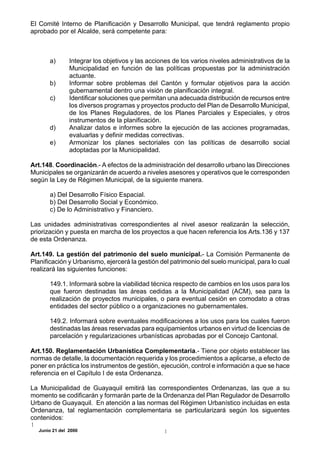 El Comité Interno de Planificación y Desarrollo Municipal, que tendrá reglamento propio
aprobado por el Alcalde, será competente para:



       a)       Integrar los objetivos y las acciones de los varios niveles administrativos de la
                Municipalidad en función de las políticas propuestas por la administración
                actuante.
       b)       Informar sobre problemas del Cantón y formular objetivos para la acción
                gubernamental dentro una visión de planificación integral.
       c)       Identificar soluciones que permitan una adecuada distribución de recursos entre
                los diversos programas y proyectos producto del Plan de Desarrollo Municipal,
                de los Planes Reguladores, de los Planes Parciales y Especiales, y otros
                instrumentos de la planificación.
       d)       Analizar datos e informes sobre la ejecución de las acciones programadas,
                evaluarlas y definir medidas correctivas.
       e)       Armonizar los planes sectoriales con las políticas de desarrollo social
                adoptadas por la Municipalidad.

Art.148. Coordinación.- A efectos de la administración del desarrollo urbano las Direcciones
Municipales se organizarán de acuerdo a niveles asesores y operativos que le corresponden
según la Ley de Régimen Municipal, de la siguiente manera.

       a) Del Desarrollo Físico Espacial.
       b) Del Desarrollo Social y Económico.
       c) De lo Administrativo y Financiero.

Las unidades administrativas correspondientes al nivel asesor realizarán la selección,
priorización y puesta en marcha de los proyectos a que hacen referencia los Arts.136 y 137
de esta Ordenanza.

Art.149. La gestión del patrimonio del suelo municipal.- La Comisión Permanente de
Planificación y Urbanismo, ejercerá la gestión del patrimonio del suelo municipal, para lo cual
realizará las siguientes funciones:

       149.1. Informará sobre la viabilidad técnica respecto de cambios en los usos para los
       que fueron destinadas las áreas cedidas a la Municipalidad (ACM), sea para la
       realización de proyectos municipales, o para eventual cesión en comodato a otras
       entidades del sector público o a organizaciones no gubernamentales.

       149.2. Informará sobre eventuales modificaciones a los usos para los cuales fueron
       destinadas las áreas reservadas para equipamientos urbanos en virtud de licencias de
       parcelación y regularizaciones urbanísticas aprobadas por el Concejo Cantonal.

Art.150. Reglamentación Urbanística Complementaria.- Tiene por objeto establecer las
normas de detalle, la documentación requerida y los procedimientos a aplicarse, a efecto de
poner en práctica los instrumentos de gestión, ejecución, control e información a que se hace
referencia en el Capítulo I de esta Ordenanza.

La Municipalidad de Guayaquil emitirá las correspondientes Ordenanzas, las que a su
momento se codificarán y formarán parte de la Ordenanza del Plan Regulador de Desarrollo
Urbano de Guayaquil. En atención a las normas del Régimen Urbanístico incluidas en esta
Ordenanza, tal reglamentación complementaria se particularizará según los siguentes
contenidos:
   Junio 21 del 2000
 