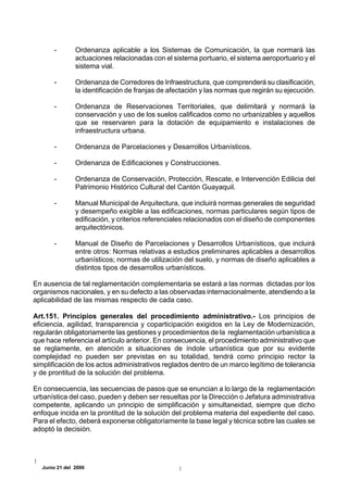 -       Ordenanza aplicable a los Sistemas de Comunicación, la que normará las
               actuaciones relacionadas con el sistema portuario, el sistema aeroportuario y el
               sistema vial.

       -       Ordenanza de Corredores de Infraestructura, que comprenderá su clasificación,
               la identificación de franjas de afectación y las normas que regirán su ejecución.

       -       Ordenanza de Reservaciones Territoriales, que delimitará y normará la
               conservación y uso de los suelos calificados como no urbanizables y aquellos
               que se reservaren para la dotación de equipamiento e instalaciones de
               infraestructura urbana.

       -       Ordenanza de Parcelaciones y Desarrollos Urbanísticos.

       -       Ordenanza de Edificaciones y Construcciones.

       -       Ordenanza de Conservación, Protección, Rescate, e Intervención Edilicia del
               Patrimonio Histórico Cultural del Cantón Guayaquil.

       -       Manual Municipal de Arquitectura, que incluirá normas generales de seguridad
               y desempeño exigible a las edificaciones, normas particulares según tipos de
               edificación, y criterios referenciales relacionados con el diseño de componentes
               arquitectónicos.

       -       Manual de Diseño de Parcelaciones y Desarrollos Urbanísticos, que incluirá
               entre otros: Normas relativas a estudios preliminares aplicables a desarrollos
               urbanísticos; normas de utilización del suelo, y normas de diseño aplicables a
               distintos tipos de desarrollos urbanísticos.

En ausencia de tal reglamentación complementaria se estará a las normas dictadas por los
organismos nacionales, y en su defecto a las observadas internacionalmente, atendiendo a la
aplicabilidad de las mismas respecto de cada caso.

Art.151. Principios generales del procedimiento administrativo.- Los principios de
eficiencia, agilidad, transparencia y coparticipación exigidos en la Ley de Modernización,
regularán obligatoriamente las gestiones y procedimientos de la reglamentación urbanística a
que hace referencia el artículo anterior. En consecuencia, el procedimiento administrativo que
se reglamente, en atención a situaciones de índole urbanística que por su evidente
complejidad no pueden ser previstas en su totalidad, tendrá como principio rector la
simplificación de los actos administrativos reglados dentro de un marco legítimo de tolerancia
y de prontitud de la solución del problema.

En consecuencia, las secuencias de pasos que se enuncian a lo largo de la reglamentación
urbanística del caso, pueden y deben ser resueltas por la Dirección o Jefatura administrativa
competente, aplicando un principio de simplificación y simultaneidad, siempre que dicho
enfoque incida en la prontitud de la solución del problema materia del expediente del caso.
Para el efecto, deberá exponerse obligatoriamente la base legal y técnica sobre las cuales se
adoptó la decisión.




  Junio 21 del 2000
 