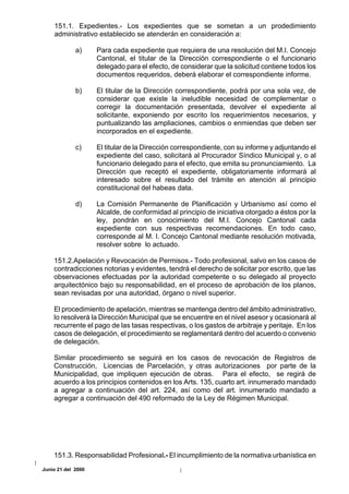 151.1. Expedientes.- Los expedientes que se sometan a un prodedimiento
    administrativo establecido se atenderán en consideración a:

             a)     Para cada expediente que requiera de una resolución del M.I. Concejo
                    Cantonal, el titular de la Dirección correspondiente o el funcionario
                    delegado para el efecto, de considerar que la solicitud contiene todos los
                    documentos requeridos, deberá elaborar el correspondiente informe.

             b)     El titular de la Dirección correspondiente, podrá por una sola vez, de
                    considerar que existe la ineludible necesidad de complementar o
                    corregir la documentación presentada, devolver el expediente al
                    solicitante, exponiendo por escrito los requerimientos necesarios, y
                    puntualizando las ampliaciones, cambios o enmiendas que deben ser
                    incorporados en el expediente.

             c)     El titular de la Dirección correspondiente, con su informe y adjuntando el
                    expediente del caso, solicitará al Procurador Síndico Municipal y, o al
                    funcionario delegado para el efecto, que emita su pronunciamiento. La
                    Dirección que receptó el expediente, obligatoriamente informará al
                    interesado sobre el resultado del trámite en atención al principio
                    constitucional del habeas data.

             d)     La Comisión Permanente de Planificación y Urbanismo así como el
                    Alcalde, de conformidad al principio de iniciativa otorgado a éstos por la
                    ley, pondrán en conocimiento del M.I. Concejo Cantonal cada
                    expediente con sus respectivas recomendaciones. En todo caso,
                    corresponde al M. I. Concejo Cantonal mediante resolución motivada,
                    resolver sobre lo actuado.

    151.2.Apelación y Revocación de Permisos.- Todo profesional, salvo en los casos de
    contradicciones notorias y evidentes, tendrá el derecho de solicitar por escrito, que las
    observaciones efectuadas por la autoridad competente o su delegado al proyecto
    arquitectónico bajo su responsabilidad, en el proceso de aprobación de los planos,
    sean revisadas por una autoridad, órgano o nivel superior.

    El procedimiento de apelación, mientras se mantenga dentro del ámbito administrativo,
    lo resolverá la Dirección Municipal que se encuentre en el nivel asesor y ocasionará al
    recurrente el pago de las tasas respectivas, o los gastos de arbitraje y peritaje. En los
    casos de delegación, el procedimiento se reglamentará dentro del acuerdo o convenio
    de delegación.

    Similar procedimiento se seguirá en los casos de revocación de Registros de
    Construcción, Licencias de Parcelación, y otras autorizaciones por parte de la
    Municipalidad, que impliquen ejecución de obras. Para el efecto, se regirá de
    acuerdo a los principios contenidos en los Arts. 135, cuarto art. innumerado mandado
    a agregar a continuación del art. 224, así como del art. innumerado mandado a
    agregar a continuación del 490 reformado de la Ley de Régimen Municipal.




    151.3. Responsabilidad Profesional.- El incumplimiento de la normativa urbanística en
Junio 21 del 2000
 