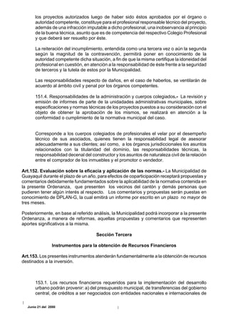 los proyectos autorizados luego de haber sido éstos aprobados por el órgano o
      autoridad competente, constituye para el profesional responsable técnico del proyecto,
      además de una infracción imputable a dicho profesional, una inobservancia al principio
      de la buena técnica, asunto que es de competencia del respectivo Colegio Profesional
      y que deberá ser resuelto por éste.

      La reiteración del incumplimiento, entendida como una tercera vez o aún la segunda
      según la magnitud de la contravención, permitirá poner en conocimiento de la
      autoridad competente dicha situación, a fin de que la misma certifique la idoneidad del
      profesional en cuestión, en atención a la responsabilidad de éste frente a la seguridad
      de terceros y la tutela de estos por la Municipalidad.

      Las responsabilidades respecto de daños, en el caso de haberlos, se ventilarán de
      acuerdo al ámbito civil y penal por los órganos competentes.

      151.4. Responsabilidades de la administración y cuerpos colegiados.- La revisión y
      emisión de informes de parte de la unidadades administrativas municipales, sobre
      especificaciones y normas técnicas de los proyectos puestos a su consideración con el
      objeto de obtener la aprobación de los mismos, se realizará en atención a la
      conformidad o cumplimiento de la normativa municipal del caso.


      Corresponde a los cuerpos colegiados de profesionales el velar por el desempeño
      técnico de sus asociados, quienes tienen la responsabilidad legal de asesorar
      adecuadamente a sus clientes; así como, a los órganos jurisdiccionales los asuntos
      relacionados con la titularidad del dominio, las responsabilidades técnicas, la
      responsabilidad decenal del constructor y los asuntos de naturaleza civil de la relación
      entre el comprador de los inmuebles y el promotor o vendedor.

Art.152. Evaluación sobre la eficacia y aplicación de las normas.- La Municipalidad de
Guayaquil durante el plazo de un año, para efectos de coparticipación receptará propuestas y
comentarios debidamente fundamentados sobre la aplicabilidad de la normativa contenida en
la presente Ordenanza, que presenten los vecinos del cantón y demás personas que
pudieren tener algún interés al respecto. Los comentarios y propuestas serán puestas en
conocimiento de DPLAN-G, la cual emitirá un informe por escrito en un plazo no mayor de
tres meses.

Posteriormente, en base al referido análisis, la Municipalidad podrá incorporar a la presente
Ordenanza, a manera de reformas, aquellas propuestas y comentarios que representen
aportes significativos a la misma.

                                     Sección Tercera

                Instrumentos para la obtención de Recursos Financieros

Art.153. Los presentes instrumentos atenderán fundamentalmente a la obtención de recursos
destinados a la inversión.



      153.1. Los recursos financieros requeridos para la implementación del desarrollo
      urbano podrán provenir: a) del presupuesto municipal, de transferencias del gobierno
      central, de créditos a ser negociados con entidades nacionales e internacionales de

  Junio 21 del 2000
 