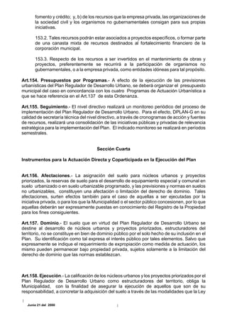 fomento y crédito; y, b) de los recursos que la empresa privada, las organizaciones de
       la sociedad civil y los organismos no gubernamentales consigan para sus propias
       iniciativas.

       153.2. Tales recursos podrán estar asociados a proyectos específicos, o formar parte
       de una canasta mixta de recursos destinados al fortalecimiento financiero de la
       corporación municipal.

       153.3. Respecto de los recursos a ser invertidos en el mantenimiento de obras y
       proyectos, preferentemente se recurrirá a la participación de organismos no
       gubernamentales, o a la empresa privada, como entidades idóneas para tal propósito.

Art.154. Presupuestos por Programas.- A efecto de la ejecución de las previsiones
urbanísticas del Plan Regulador de Desarrollo Urbano, se deberá organizar el presupuesto
municipal del caso en concordancia con los cuatro Programas de Actuación Urbanística a
que se hace referencia en el Art.137 de esta Ordenanza.

Art.155. Seguimiento.- El nivel directivo realizará un monitoreo periódico del proceso de
implementación del Plan Regulador de Desarrollo Urbano. Para el efecto, DPLAN-G en su
calidad de secretaría técnica del nivel directivo, a través de cronogramas de acción y fuentes
de recursos, realizará una consolidación de las iniciativas públicas y privadas de relevancia
estratégica para la implementación del Plan. El indicado monitoreo se realizará en períodos
semestrales.


                                      Sección Cuarta

Instrumentos para la Actuación Directa y Coparticipada en la Ejecución del Plan


Art.156. Afectaciones.- La asignación del suelo para núcleos urbanos y proyectos
priorizados, la reservas de suelo para el desarrollo de equipamiento especial y comunal en
suelo urbanizado o en suelo urbanizable programado, y las previsiones y normas en suelos
no urbanizables, constituyen una afectación o limitación del derecho de dominio. Tales
afectaciones, surten efectos también para el caso de aquellas a ser ejecutadas por la
iniciativa privada, o para los que la Municipalidad o el sector público concesionen, por lo que
aquellas deberán ser expresamente puestas en conocimiento del Registro de la Propiedad
para los fines consiguientes.

Art.157. Dominio.- El suelo que en virtud del Plan Regulador de Desarrollo Urbano se
destine al desarrollo de núcleos urbanos y proyectos priorizados, estructuradores del
territorio, no se constituye en bien de dominio público por el solo hecho de su inclusión en el
Plan. Su identificación como tal expresa el interés público por tales elementos. Salvo que
expresamente se indique el requerimiento de expropiación como medida de actuación, los
mismo pueden permanecer bajo propiedad privada, sujetos solamente a la limitación del
derecho de dominio que las normas establezcan.



Art.158. Ejecución.- La calificación de los núcleos urbanos y los proyectos priorizados por el
Plan Regulador de Desarrollo Urbano como estructuradores del territorio, obliga la
Municipalidad, con la finalidad de asegurar la ejecución de aquellos que son de su
responsabilidad, a concretar la adquisición del suelo a través de las modalidades que la Ley

   Junio 21 del 2000
 