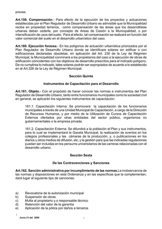 prevee.

Art.159. Compensación.- Para efecto de la ejecución de los proyectos y actuaciones
establecidas por el Plan Regulador de Desarrollo Urbano es admisible que la Municipalidad
reciba en propiedad terrenos, como compensación de las áreas que los desarrollistas
urbanas deban cederle, por concepto de Areas de Cesión a la Municipalidad, o por
intensificación de usos del suelo. Para el efecto, tal compensación se realizará en función del
valor comercial del suelo en el desarrollo urbanístico del caso.

Art.160. Ejecución forzosa.- En los polígonos de actuación urbanística priorizados por el
Plan Regulador de Desarrollo Urbano donde se identificare solares sin edificar o con
edificaciones declaradas obsoletas, en aplicación del Art. 230 de la Ley de Régimen
Municipal, la Municipalidad conminará a los propietarios del caso a la ejecución de obras de
edificación coincidentes con los objetivos de desarrollo prescritos para el indicado polígono.
De no cumplirse lo indicado, tales solares podrán ser expropiados de acuerdo a lo establecido
en el Art.326 de la Ley de Régimen Municipal.

                                         Sección Quinta

                         Instrumentos de Capacitación para el Desarrollo

Art.161. Objeto.- Con el propósito de hacer conocer las normas e instrumentos del Plan
Regulador de Desarrollo Urbano, tanto entre funcionarios municipales como la sociedad civil
en general, se aplicarán los siguientes instrumentos de capacitación:

         161.1. Capacitación Interna: Se promoverá la capacitación de los funcionarios
         municipales a través de una Unidad Municipal de Capacitación, a cargo de la Dirección
         de Recursos Humanos, y por medio de la Utilización de Cursos de Capacitación
         Externos ofertados por otras entidades del sector público, organismos no
         gubernamentales o la empresa privada.

         161.2. Capacitación Externa: Se difundirá a la población el Plan y sus instrumentos,
         para lo cual se implementará la Gaceta Municipal, la realización de eventos en los
         colegios profesionales y las cámaras de la producción, y, o publicaciones en los
         diarios u otros medios de difusión, etc, y la gestión para que las indicadas regulaciones
         puedan ser incluidas en los pensums universitarios de las carreras relacionadas con el
         desarrollo urbano.

                                         Sección Sexta

                              De las Contravenciones y Sanciones

Art.162. Sanción administrativa por incumplimiento de las normas.La inobservancia de
las normas y disposiciones en esta Ordenanza y en las específicas que la complementan,
dará lugar al siguiente tipo de sanciones:



a)       Revocatoria de la autorización municipal
b)       Suspensión de obras
c)       Multa al propietario y,o responsable técnico
d)       Retención del valor de la garantía
e)       Aplicación de la póliza por daños a terceros

     Junio 21 del 2000
 