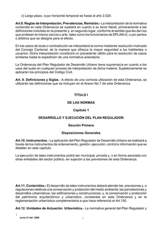 c) Largo plazo, cuyo horizonte temporal es hasta el año 2.020.

Art.8. Reglas de Interpretación, Prevalencias, Remisión.- La interpretación de la normativa
contenida en esta Ordenanza se sujetará en cuanto a su tenor literal, primeramente a las
definiciones incluidas en la presente y, en segundo lugar, conforme al sentido que les den los
que profesen la misma ciencia o arte, tales como los funcionarios de DPLAN-G, o por peritos
o árbitros que se designe para el efecto.

En los casos de duda o contradicción se interpretará la norma mediante resolución motivada
del Concejo Cantonal, de la manera que ofrezca la mayor seguridad a los habitantes o
usuarios. Dicha interpretación constituirá un precedente válido para la resolución de casos
similares hasta la expedición de una normativa aclaratoria.

La Ordenanza del Plan Regulador de Desarrollo Urbano tiene supremacía en cuanto a los
usos del suelo en cualquier proceso de interpretación de dicha materia. Supletoriamente se
aplicarán los principios del Código Civil.

Art. 9. Definiciones y Siglas.- A efecto de una correcta utilización de esta Ordenanza, se
utilizarán las definiciones que se incluyen en el Anexo No.7 de esta Ordenanza.


                                          TITULO I

                                     DE LAS NORMAS

                                         Capítulo 1

                  DESARROLLO Y EJECUCIÓN DEL PLAN REGULADOR

                                     Sección Primera

                                 Disposiciones Generales

Art.10. Instrumentos.- La aplicación del Plan Regulador de Desarrollo Urbano se realizará a
través de los instrumentos de ordenamiento, gestión, ejecución, control e información que se
detallan en este capítulo.

La ejecución de tales instrumentos podrá ser municipal, privada y, o en forma asociada con
otras entidades del sector público, en sujeción a las previsiones de esta Ordenanza.




Art.11. Contenidos.- El desarrollo de tales instrumentos deberá atender las previsiones y, o
regulaciones relativas a la conservación y protección del medio ambiente; las parcelaciones y
desarrollos urbanísticos; las edificaciones y construcciones; y, la conservación y protección
del patrimonio arquitectónico y urbanístico, constantes en esta Ordenanza y en la
reglamentación urbanística complementaria a que hace referencia el Art.150.

Art.12. Unidades de Actuación Urbanística.- La normativa general del Plan Regulador y

  Junio 21 del 2000
 
