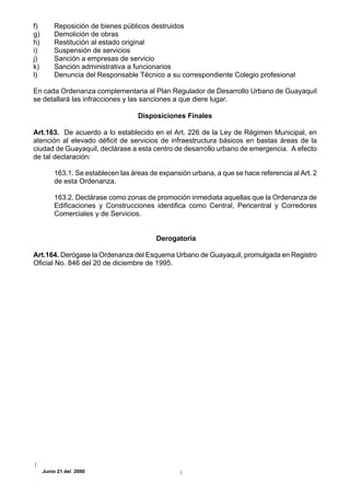 f)       Reposición de bienes públicos destruidos
g)       Demolición de obras
h)       Restitución al estado original
i)       Suspensión de servicios
j)       Sanción a empresas de servicio
k)       Sanción administrativa a funcionarios
l)       Denuncia del Responsable Técnico a su correspondiente Colegio profesional

En cada Ordenanza complementaria al Plan Regulador de Desarrollo Urbano de Guayaquil
se detallará las infracciones y las sanciones a que diere lugar.

                                    Disposiciones Finales

Art.163. De acuerdo a lo establecido en el Art. 226 de la Ley de Régimen Municipal, en
atención al elevado déficit de servicios de infraestructura básicos en bastas áreas de la
ciudad de Guayaquil, declárase a esta centro de desarrollo urbano de emergencia. A efecto
de tal declaración:

         163.1. Se establecen las áreas de expansión urbana, a que se hace referencia al Art. 2
         de esta Ordenanza.

         163.2. Declárase como zonas de promoción inmediata aquellas que la Ordenanza de
         Edificaciones y Construcciones identifica como Central, Pericentral y Corredores
         Comerciales y de Servicios.


                                          Derogatoria

Art.164. Derógase la Ordenanza del Esquema Urbano de Guayaquil, promulgada en Registro
Oficial No. 846 del 20 de diciembre de 1995.




     Junio 21 del 2000
 