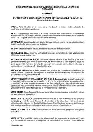 ORDENANZA DEL PLAN REGULADOR DE DESARROLLO URBANO DE
                             GUAYAQUIL

                                      ANEXO No.7

  DEFINICIONES Y SIGLAS RELACIONADAS CON NORMAS QUE REGULAN EL
                        DESARROLLO URBANO


ACERA: Parte lateral de la vía pública comprendida entre la línea de lindero y la calzada,
destinada al tránsito de peatones.

ACM: Corresponde a las áreas que deben cederse a la Municipalidad como Bienes
Municipales de Uso Publico, esto es, vialidad, equipamiento comunitario, áreas verdes o
libres, etc., según normas establecidas por ordenanza.

AFECTACION: Acción por la cual, la autoridad competente asigna, parcial o totalmente un
terreno particular para obras o uso públicos.

ALERO: Extremo inferior de la cubierta que sobresale de la edificación.

ALTURA DE LOCAL: Distancia vertical entre niveles terminados de piso y la superficie
inferior de la losa o cielo raso .

ALTURA DE LA EDIFICACION: Distancia vertical entre el suelo natural y un plano
paralelo al mismo, que defina la edificación. Se medirá desde la cota de planta baja, y a
partir de la mitad del frente del lote. En casos de terrenos con pendientes, la altura de la
edificación se referirá al perfil natural del terreno.

ANCHO DE VIA: Distancia de la zona de uso público vial, tomada entre las líneas de
frente de lotes. Tal ancho corresponde al derecho de vía establecido por previsión de
planificación o proyecto autorizado.

APROVECHAMIENTO URBANISTICO DEL SUELO: Para cualquier unidad de actuación
urbanística delimitada por su respectivo polígono; la estimación del aprovechamiento
urbanístico del suelo se realizará respecto del área del polígono, excluídos los terrenos
destinados a equipamientos urbanos especiales públicos, tanto existentes como previstos
y que como tales han sido objeto de la correspondiente afectación.

AREA BRUTA: Superficie total de un terreno conforme a escrituras de propiedad y planos
de levantamiento topográfico.

AREA DE AFECTACIÓN: Superficies identificadas en el Plan Regulador o por proyecto
aprobado por el Concejo Cantonal, destinadas a la estructura vial, núcleos de
estructuración urbana, y, o Suelo No Urbanizable. Servidumbres por paso de líneas de
alta tensión, acueductos, poliductos, u otros sistemas de infraestructura.

AREA DE CONSTRUCCION: Es la suma de las áreas edificadas por pisos, excluyendo
cubiertas.


AREA NETA: o vendible, corresponde a las superficies reservadas al propietario, como
aprovechamiento urbanístico, susceptibles de transferencia de dominio como bienes de

Junio 21 del 2000
 