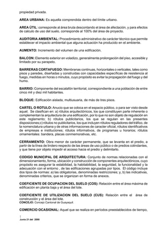 propiedad privada.

AREA URBANA: Es aquella comprendida dentro del límite urbano.

AREA ÚTIL: corresponde al área bruta descontando el área de afectación, y para efectos
de calculo de uso del suelo, corresponde al 100% del área de proyecto.

AUDITORIA AMBIENTAL: Procedimiento administrativo de carácter técnico que permite
establecer el impacto ambiental que alguna actuación ha producido en el ambiente.

AUMENTO: Incremento del volumen de una edificación.

BALCON: Elemento exterior en voladizo, generalmente prolongación del piso, accesible y
limitado por su parapeto.

BARRERAS CORTAFUEGO: Membranas continuas, horizontales o verticales, tales como
pisos y paredes, diseñadas y construidas con capacidades específicas de resistencia al
fuego, medidas en horas o minutos, cuyo propósito es evitar la propagación del fuego y del
humo.

BARRIO: Componente del escalafón territorial, correspondiente a una población de entre
cinco mil y diez mil habitantes.

BLOQUE: Edificación aislada, multiusuaria, de más de tres pisos.

CARTEL O ROTULO: Anucio que se coloca en el espacio público, o para ser visto desde
aquel. Se clasifican en: a) rótulos arquitectónicos, los que constituyen parte inherente o
complementan la arquitectura de una edificación, por lo que no son objeto de regulación en
este reglamento; b) rótulos publicitarios, los que se regulan en las presentes
disposiciones;c) rótulos no publicitarios, los que incluyen rótulos reguladores del tráfico, de
la nomenclatura urbana y de otras informaciones de caracter oficial, rótulos identificativos
de empresas e instituciones; rótulos informativos, de programas u horarios; rótulos
ornamentales: bandera, placas conmemorativas, etc.

CERRAMIENTO: Obra menor de carácter permanente, que se levanta en el predio, a
partir de la línea de lindero respecto de las áreas de uso público o de predios colindantes,
y que tiene por objeto impedir el acceso hacia el predio y delimitarlo.

CODIGO MUNICIPAL DE ARQUITECTURA: Conjunto de normas relacionadas con el
dimensionamiento, forma, ubicación y construcción de componentes arquitectónicos, cuyo
propósito es asegurar la estabilidad, la habitabilidad, la seguridad, la funcionalidad y la
adecuación con el entorno , de las edificaciones agrupadas por tipos. El código incluye
dos tipos de normas: a) las obligatorias, denominadas restricciones; y, b) las indicativas,
denominadas criterios, que se organizan en forma de anexos.

COEFICIENTE DE OCUPACION DEL SUELO (COS): Relación entre el área máxima de
edificación en planta baja y el área del lote.

COEFICIENTE DE UTILIZACION DEL SUELO (CUS): Relación entre el                         área de
construcción y el área del lote.
CONCEJO: Concejo Cantonal de Guayaquil.

COMERCIO OCASIONAL: Aquel que se realiza en períodos preestablecidos de tiempo,

Junio 21 del 2000
 