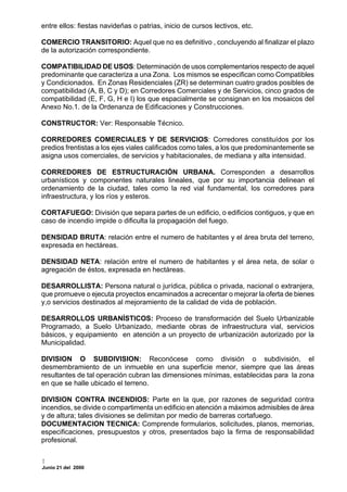 entre ellos: fiestas navideñas o patrias, inicio de cursos lectivos, etc.

COMERCIO TRANSITORIO: Aquel que no es definitivo , concluyendo al finalizar el plazo
de la autorización correspondiente.

COMPATIBILIDAD DE USOS: Determinación de usos complementarios respecto de aquel
predominante que caracteriza a una Zona. Los mismos se especifican como Compatibles
y Condicionados. En Zonas Residenciales (ZR) se determinan cuatro grados posibles de
compatibilidad (A, B, C y D); en Corredores Comerciales y de Servicios, cinco grados de
compatibilidad (E, F, G, H e I) los que espacialmente se consignan en los mosaicos del
Anexo No.1. de la Ordenanza de Edificaciones y Construcciones.

CONSTRUCTOR: Ver: Responsable Técnico.

CORREDORES COMERCIALES Y DE SERVICIOS: Corredores constituídos por los
predios frentistas a los ejes viales calificados como tales, a los que predominantemente se
asigna usos comerciales, de servicios y habitacionales, de mediana y alta intensidad.

CORREDORES DE ESTRUCTURACIÓN URBANA. Corresponden a desarrollos
urbanísticos y componentes naturales lineales, que por su importancia delinean el
ordenamiento de la ciudad, tales como la red vial fundamental, los corredores para
infraestructura, y los ríos y esteros.

CORTAFUEGO: División que separa partes de un edificio, o edificios contiguos, y que en
caso de incendio impide o dificulta la propagación del fuego.

DENSIDAD BRUTA: relación entre el numero de habitantes y el área bruta del terreno,
expresada en hectáreas.

DENSIDAD NETA: relación entre el numero de habitantes y el área neta, de solar o
agregación de éstos, expresada en hectáreas.

DESARROLLISTA: Persona natural o jurídica, pública o privada, nacional o extranjera,
que promueve o ejecuta proyectos encaminados a acrecentar o mejorar la oferta de bienes
y,o servicios destinados al mejoramiento de la calidad de vida de población.

DESARROLLOS URBANÍSTICOS: Proceso de transformación del Suelo Urbanizable
Programado, a Suelo Urbanizado, mediante obras de infraestructura vial, servicios
básicos, y equipamiento en atención a un proyecto de urbanización autorizado por la
Municipalidad.

DIVISION O SUBDIVISION: Reconócese como división o subdivisión, el
desmembramiento de un inmueble en una superficie menor, siempre que las áreas
resultantes de tal operación cubran las dimensiones mínimas, establecidas para la zona
en que se halle ubicado el terreno.

DIVISION CONTRA INCENDIOS: Parte en la que, por razones de seguridad contra
incendios, se divide o compartimenta un edificio en atención a máximos admisibles de área
y de altura; tales divisiones se delimitan por medio de barreras cortafuego.
DOCUMENTACION TECNICA: Comprende formularios, solicitudes, planos, memorias,
especificaciones, presupuestos y otros, presentados bajo la firma de responsabilidad
profesional.


Junio 21 del 2000
 