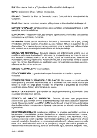 DJV: Dirección de Justicia y Vigilancia de la Municipalidad de Guayaquil.

DOPM: Dirección de Obras Publicas Municipales.

DPLAN-G: Dirección del Plan de Desarrollo Urbano Cantonal de la Municipalidad de
Guayaquil.

DUAR: Dirección de Urbanismo, Avalúos y Registro de la Municipalidad de Guayaquil.

EDIFICIO TERRAZADO: Construcción que se desarrolla en terrazas adaptándose al perfil
natural de terrenos en laderas.

EDIFICACION: Toda construcción, sea temporal o permanente, destinada a satisfacer las
necesidades y actividades humanas.

ENTREPISO: Planta parcial, relacionada funcional y físicamente con el (los) piso(s)
inmediato(s) inferior o superior, limitada en su área hasta un 75% de la superficie de uno
de aquellos. Tal el caso de los mezzanines, ubicados entre la planta baja y el primer piso
alto, refiriéndose el porcentaje indicado al área útil de la planta baja.

ESCALAFON TERRITORIAL: Jerarquia espacial del ordenamiento urbano que se
establece a efecto de la distribución adecuada de equipamientos y servicios, la que en
esta ordenanza corresponden a, en su orden, Zonas de Planificación, Sectores de
Planificación, Barrios y Vecindarios. Adicionalmente, con el propósito de control el uso del
suelo y las normas de edificación, se establecen áreas homogéneas según tales aspectos,
a las que se denominan subzonas.

ESPACIO HABITABLE: Ver local habitable.

ESTACIONAMIENTO: Lugar destinado específicamente a acomodar o aparcar
vehículos.

ESTRATEGIA PARA EL DESARROLLO DEL CANTON: Documento concerado entre la
Municipalidad y entidades representantes de la sociedad civil y del sector público que
recoge la visión de largo plazo respecto de programas y proyectos de desarrollo
económico, social, físico y administrativo del cantón.

ESTRUCTURA: Elementos que soportan las cargas permanentes y accidentales, y los
esfuerzos laterales de un edificio.

ESTUDIOS DE IMPACTO AMBIENTAL: Estudios técnicos que proporcionan
antecedentes que permiten preveer e identificar los impactos de una actuación sosbre el
medio. Se complementan con el Plan de Manejo Ambiental, el cual en forma sistemática
describe las medidas que controlen, mitiguen y, o compensen las alteraciones ambientales
significativas.

EQUIPAMIENTO URBANO: Instalaciones públicas y,o privadas que facilitan servicios a
las personas o a la ciudad en general. Se clasifican en: a) equipamiento urbano comunal,
que comprende entre otros, servicios de educación y cultura, culto, recreación, salud,
sanidad, asistencia social, seguridad y administración pública; y, b) equipamiento urbano
especial, constitutivo de núcleos y, o corredores de estructuración urbana, que comprende
entre otros, terminales de transporte de pasajeros y cargas, oleoductos, gasoductos,
instalaciones de escala urbana y zonal de electricidad, agua, telefonía, telégrafo, radio,

Junio 21 del 2000
 