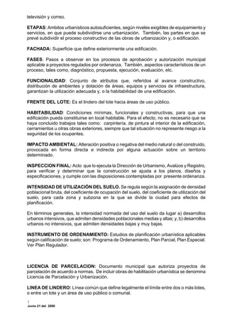televisión y correo.

ETAPAS: Ambitos urbanísticos autosuficientes, según niveles exigibles de equipamiento y
servicios, en que puede subdividirse una urbanización. También, las partes en que se
prevé subdividir el proceso constructivo de las obras de urbanización y, o edificación.

FACHADA: Superficie que define exteriormente una edificación.

FASES: Pasos a observar en los procesos de aprobación y autorización municipal
aplicable a proyectos regulados por ordenanza. También, aspectos característicos de un
proceso, tales como, diagnóstico, propuesta, ejecución, evaluación, etc.

FUNCIONALIDAD: Conjunto de atributos que, referidos al avance constructivo,
distribución de ambientes y dotación de áreas, equipos y servicios de infraestructura,
garantizan la utilización adecuada y, o la habitabilidad de una edificación.

FRENTE DEL LOTE: Es el lindero del lote hacia áreas de uso público.

HABITABILIDAD: Condiciones mínimas, funcionales y constructivas, para que una
edificación pueda constituirse en local habitable. Para el efecto, no es necesario que se
haya concluido trabajos tales como: carpintería, de pintura al interior de la edificación,
cerramientos u otras obras exteriores, siempre que tal situación no represente riesgo a la
seguridad de los ocupantes.

IMPACTO AMBIENTAL: Alteración positiva o negativa del medio natural o del construido,
provocada en forma directa e indirecta por alguna actuación sobre un territorio
determinado.

INSPECCION FINAL: Acto que lo ejecuta la Dirección de Urbanismo, Avalúos y Registro,
para verificar y determinar que la construcción se ajusta a los planos, diseños y
especificaciones, y cumple con las disposiciones contempladas por presente ordenanza.

INTENSIDAD DE UTILIZACIÓN DEL SUELO. Se regula según la asignación de densidad
poblacional bruta, del coeficiente de ocupación del suelo, del coeficiente de utilización del
suelo, para cada zona y subzona en la que se divide la ciudad para efectos de
planificación.

En términos generales, la intensidad normada del uso del suelo da lugar a) desarrollos
urbanos intensivos, que admiten densidades poblacionales medias y altas; y, b) desarrollos
urbanos no intensivos, que admiten densidades bajas y muy bajas.

INSTRUMENTO DE ORDENAMIENTO: Estudios de planificación urbanística aplicables
según calificación de suelo; son: Programa de Ordenamiento, Plan Parcial, Plan Especial.
Ver Plan Regulador.



LICENCIA DE PARCELACION: Documento municipal que autoriza proyectos de
parcelación de acuerdo a normas. De incluir obras de habilitación urbanística se denomina
Licencia de Parcelación y Urbanización.

LINEA DE LINDERO: Línea común que define legalmente el límite entre dos o más lotes,
o entre un lote y un área de uso público o comunal.

Junio 21 del 2000
 