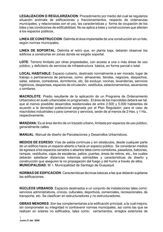 LEGALIZACION O REGULARIZACION: Procedimiento por medio del cual se regulariza
situación anómala de edificaciones y fraccionamientos, respecto de ordenanzas
municipales, y relacionadas con el uso, las características y forma de ocupación de los
lotes y las condiciones de edificabilidad. No se aplica a lotes y construcciones que afectan
a los espacios públicos.

LINEA DE CONSTRUCCION: Delimita el área implantable de una construcción en un lote,
según normas municipales.

LINEA DE SOPORTAL: Delimita el retiro que, en planta baja, deberán observar los
edificios a construirse en zonas donde es exigido soportal.

LOTE: Terreno limitado por otras propiedades, con acceso a una o más áreas de uso
público, y deficitario de servicios de infraestructura básica, en forma parcial o total.

LOCAL HABITABLE: Espacio cubierto, destinado normalmente a ser morada, lugar de
trabajo o permanencia de personas, como: almacenes, tiendas, negocios, despachos,
salas, estares, comedores, dormitorios, etc. Se excluye: cocinas, lavanderías, servicios
higiénicos, despensas, espacios de circulación, vestíbulos, estacionamientos, ascensores
o similares.

MACROLOTE: Predio resultante de la aplicación de un Programa de Ordenamiento
Urbanístico en suelo urbanizable no programado. El área de los macrolotes deberá ser tal,
que al menos posibilite desarrollos residenciales de entre 2.500 y 5.000 habitantes de
acuerdo a la densidad poblacional asignada por el Plan Regulador; para el caso de
macrolotes industriales o para comercio y servicios, serán de al menos de 2 Has. y 1 Ha.,
respectivamente.

MANZANA: Es el área dentro de un trazado urbano, limitada por espacios de uso público,
generalmente calles.

MANUAL: Manual de diseño de Parcelaciones y Desarrollos Urbanísticos.

MEDIOS DE EGRESO: Vías de salida contínuas y sin obstáculos, desde cualquier parte
de un edificio hacia un espacio abierto o hacia un espacio público. Se consideran medios
de egresos a los espacios cerrados o abiertos tales como corredores, pasadizos, balcones,
rampas, vestíbulos, cajas de escaleras, patios, puertas, áreas de retiros, etc., los cuales
deberán satisfacer distancias máximas admisibles y características de diseño y
construcción que aseguren la no propagación del fuego y del humo a través de ellos.
MUNICIPALIDAD: M. I. Municipalidad de Santiago de Guayaquil.

NORMAS DE EDIFICACION: Características técnicas básicas a las que deberán sujetarse
las edificaciones.


NÚCLEOS URBANOS. Espacios destinados a un conjunto de instalaciones tales como:
servicios administrativos, cívicos, culturales, deportivos, comerciales, recreacionales, de
transporte, etc. Se clasifican en estructuradores y no estructuradores.

OBRAS MENORES: Son las complementarias a la edificación principal, a la cual mejora,
sin comprometer su integridad ni contravenir normas municipales, así como las que se
realizan en solares no edificados, tales como: cerramientos, arreglos exteriores de

Junio 21 del 2000
 