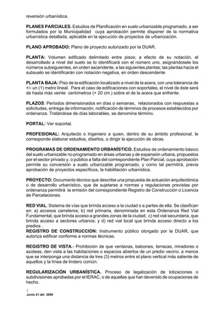 reversión urbanística.

PLANES PARCIALES. Estudios de Planificación en suelo urbanizable programado, a ser
formulados por la Municipalidad cuya aprobación permite disponer de la normativa
urbanística detallada, aplicable en la ejecución de proyectos de urbanización.

PLANO APROBADO: Plano de proyecto autorizado por la DUAR.

PLANTA: Volumen edificado delimitado entre pisos; a efecto de su notación, el
desarrollado a nivel del suelo se lo identificará con el número uno, asignándosele los
números subsiguientes, en orden ascendente, a las siguientes plantas; las plantas hacia el
subsuelo se identificarán con notación negativa, en orden descendente

PLANTA BAJA: Piso de la edificación localizado a nivel de la acera, con una tolerancia de
+/- un (1) metro lineal. Para el caso de edificaciones con soportales, el nivel de éste será
de hasta más veinte centímetros (+ 20 cm.) sobre el de la acera que enfrente.

PLAZOS: Períodos dimensionados en días o semanas, relacionados con respuestas a
solicitudes, entrega de información, notificación de términos de procesos establecidos por
ordenanza. Tratándose de días laborables, se denomina término.

PORTAL: Ver soportal.

PROFESIONAL: Arquitecto o Ingeniero a quien, dentro de su ámbito profesional, le
corresponde elaborar estudios, diseños, o dirigir la ejecución de obras.

PROGRAMAS DE ORDENAMIENTO URBANÍSTICO. Estudios de ordenamiento básico
del suelo urbanizable no programado en áreas urbanas y de expansión urbana, propuestos
por el sector privado y, o público a falta del correspondiente Plan Parcial, cuya aprobación
permite su conversión a suelo urbanizable programado, y como tal permitirá, previa
aprobación de proyectos específicos, la habilitación urbanística.

PROYECTO: Documento técnico que describe una propuesta de actuación arquitectónica
o de desarrollo urbanístico, que de sujetarse a normas y regulaciones previstas por
ordenanza permitirá la emisión del correspondiente Registro de Construcción o Licencia
de Parcelaciones.

RED VIAL. Sistema de vías que brinda acceso a la ciudad o a partes de ella. Se clasifican
en: a) accesos carreteros; b) red primaria, denominada en esta Ordenanza Red Vial
Fundamental, que brinda acceso a grandes zonas de la ciudad; c) red vial secundaria, que
brinda acceso a sectores urbanos; y d) red vial local que brinda acceso directo a los
predios .
REGISTRO DE CONSTRUCCION: Instrumento público otorgado por la DUAR, que
autoriza edificar conforme a normas técnicas.

REGISTRO DE VISTA.- Prohibición de que ventanas, balcones, terrazas, miradores o
azoteas, den vista a las habitaciones o espacios abiertos de un predio vecino, a menos
que se interponga una distancia de tres (3) metros entre el plano vertical más saliente de
aquellos y la línea de lindero común.

REGULARIZACIÓN URBANÍSTICA. Proceso de legalización de lotizaciones o
subdivisiones aprobadas por el IERAC, o de aquellas que han devenido de ocupaciones de
hecho.

Junio 21 del 2000
 